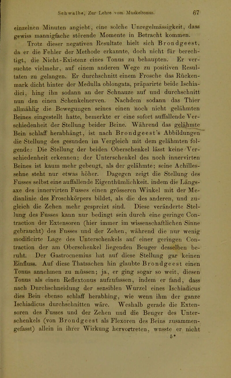einzelnen Minuten angiebt, eine solche Unregelmässigkeit, dasß gewiss mannigfache störende Momente in Betracht kommen. Trotz dieser negativen Resultate hielt sich Brondgeest, da er die Fehler der Methode erkannte, doch nicht für berech- tigt, die Nicht-Existenz eines Tonus zu behaupten. Er ver- suchte vielmehr, auf einem anderen Wege zu positiven Resul- taten zu gelangen. Er durchschnitt einem Frosche das Rücken- mark dicht hinter der Medulla oblongata, präparirte beide Ischia- dici, hing ihn sodann an der Schnauze auf und durchschnitt nun den einen Schenkelnerven. Nachdem sodann das Thier allmählig die Bewegungen seines einen noch nicht gelähmten Beines eingestellt hatte, bemerkte er eine sofort auffallende Ver- schiedenheit der Stellung beider Beine. Während das gelähmte Bein schlaff herabhängt, ist nach Brondgeest's Abbildungen die Stellung des gesunden im Vergleich mit dem gelähmten fol- gende: Die Stellung der beiden Oberschenkel lässt keine Ver- schiedenheit erkennen; der Unterschenkel des noch innervirten Beines ist kaum mehr gebeugt, als der gelähmte; seine Achilles- sehne steht nur etwas höher. Dagegen zeigt die Stellung des Fusses selbst eine auffallende Eigenthümlichkeit. indem die Längs- axe des innervirten Fusses einen grosseren Winkel mit der Me- dianlinie des Froschkörpers bildet, als die des anderen, und zu- gleich die Zehen mehr gespreizt sind. Diese veränderte Stel- lung des Fusses kann nur bedingt sein durch eine geringe Con- traction der Extensoren (hier immer im vrissenschaftlichen Sinne gebraucht) des Fusses und der Zehen, während die nur wenig modificirtc Lage des Unterschenkels auf einer geringen Con- traction der am Oberschenkel liegenden Beuger desselben be- ruht. Der Gastrocnemius hat auf diese Stellung gar keinen Einfluss. Auf diese Thatsachen hin glaubte Brondgeest einen Tonus annehmen zu müssen; ja, er ging sogar so weit, diesen Tonus als einen Reflextonus aufzufassen, indem er fand, dass nach Durchschneidung der sensiblen Wurzel eines Ischiadicus dies Bein ebenso schlaff herabhing, wie wenn ihm der ganze Ischiadicus durchschnitten wäre. Weshalb gerade die Exten- soren des Fusses und der Zehen und die Beuger des Unter- schenkels (von Brondgeest als Flexoren des Beins zusammen- gefasst) allein in ihrer Wirkung hervortreten, wusste er nicht