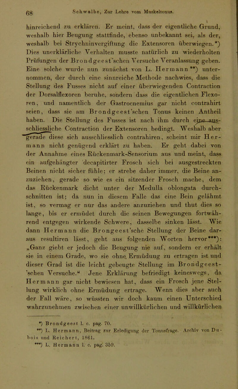 hinreichend zu erklären. Er meint, dass der eigentliche Grund, weshalb hier Beugung stattfinde, ebenso unbekannt sei, als der, weshalb bei Strychninvergiftung die Extensoren überwiegen.*) Dies unerklärliche Verhalten musste natürlich zu wiederholten Prüfungen der Bron dgeest'schen Versuche Veranlassung geben. Eine solche wurde nun zunächst von L. Hermann**) unter- nommen, der durch eine sinnreiche Methode nachwies, dass die Stellung des Fusses nicht auf einer überwiegenden Contraction der Dorsalflexoren beruhe, sondern dass die eigentlichen Flexo- ren, und namentlich der Gastrocnemius gar nicht contrahirt seien, dass sie am Bron dgeest'schen Tonus keinen Antheil haben. Die Stellung des Fusses ist nach ihm durch eijie—aus.- schliessliche Contraction der Extensoren bedingt. Weshalb aber gerade diese sich ausschliesslich contrahiren, scheint mir Her- mann nicht genügend erklärt zu haben. Er geht dabei von der Annahme eines Rückenmark-Sensorium aus und meint, dass ein aufgehängter decapitirter Frosch sich bei ausgestreckten Beinen nicht sicher fiihle; er strebe daher immer, die Beine an- zuziehen, gerade so wie es ein sitzender Frosch mache, dem das Rückenmark dicht unter der MeduUa oblongata durch- schnitten ist; da nun in diesem Falle das eine Bein gelähmt ist, so vermag er nur das andere anzuziehen und thut dies so lange, bis er ermüdet durch die seinen Bewegungen fortwäh- rend entgegen wirkende Schwere, dasselbe sinken lässt. Wie dann Hermann die Brongeest'sche Stelhmg der Beine dar- aus resultiren lässt, geht aus folgenden Worten hervor***): „Ganz giebt er jedoch die Beugung nie auf, sondern er erhält sie in einem Grade, wo sie ohne. Ermüdung zu ertragen ist und dieser Grad ist die leicht gebeugte Stellung im Brondgeest- 'schen Versuche. Jene Erklärung befriedigt keineswegs, da Hermann gar nicht bewiesen hat, dass ein Frosch jene Stel- lung wirklich ohne Ermüdung ertrage. Wenn dies aber auch der Fall wäre, so wüssten wir doch kaum einen Unterschied wahrzunehmen zwischen einer unwillkürliche)! und willkürlichen *) Brondgeest 1. c. pag. 70. **) L. Hermann, Beitrag znr Erledigung der Tomisfrage. Archiv von Du- bois und Reichert, 1861. •**) L. Hermann I. e. pag'. 359.