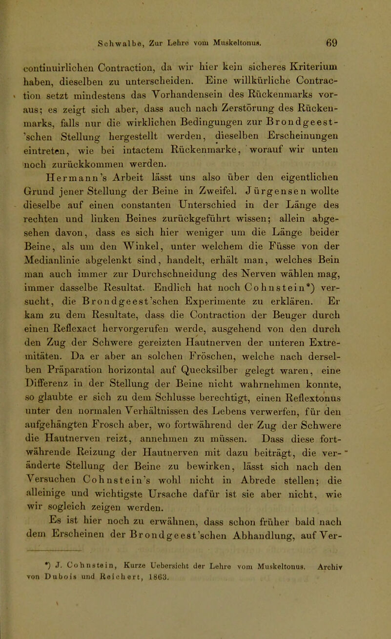 eontinuirlichen Contraction, da wir hier kein sicheres Kriterium haben, dieselben zu unterscheiden. Eine willkürliche Contrac- « tion setzt mindestens das Vorhandensein des Rückenmarks vor- aus; es zeigt sich aber, dass auch nach Zerstörung des Rücken- marks, falls nur die wirklichen Bedingungen zur Brondgeest- 'schen Stellung hergestellt werden, dieselben Erscheinungen eintreten, wie bei intactem Rückenniarke, worauf wir unten noch zurückkommen werden. Hermann's Arbeit lässt uns also über den eigentlichen Grund jener Stellung der Beine in Zweifel. Jürgensen wollte dieselbe auf einen constanten Unterschied in der Länge des rechten und linken Beines zurückgeführt wissen; allein abge- sehen davon, dass es sich hier weniger um die Länge beider Beine, als um den Winkel, unter welchem die Füsse von der Medianlinie abgelenkt sind, handelt, erhält man, welches Bein man auch immer zur Durchschneidung des Nerven wählen mag, immer dasselbe Resultat. Endlich hat noch C o h n s t e i n *) ver- sucht, die Brondgeest'schen Experimente zu erklären. Er kam zu dem Resultate, dass die Contraction der Beuger durch einen Reflexact hervorgerufen werde, ausgehend von den durch den Zug der Schwere gereizten Hautnerven der unteren Extre- mitäten. Da er aber an solchen Fröschen, welche nach dersel- ben Präparation horizontal auf Quecksilber gelegt waren, eine Differenz in der Stellung der Beine nicht wahrnehmen konnte, so glaubte er sich zu dem Schlüsse berechtigt, einen Reflextonus unter den normalen Vei'hältnissen des Lebens verwerfen, für den aufgehängten Frosch aber, wo fortwährend der Zug der Schwere die Hautnerven reizt, annehmen zu müssen. Dass diese fort- währende Reizung der Hautnerven mit dazu beiträgt, die ver- änderte Stellung der Beine zu bewirken, lässt sich nach den Versuchen Cohn stein's wohl nicht in Abrede stellen; die alleinige und wichtigste Ursache dafür ist sie aber nicht, wie wir sogleich zeigen werden. Es ist hier noch zu erwähnen, dass schon früher bald nacli dem Erscheinen der Brondgeest'schen Abhandlung, aufVer- •) .1. Cohn stein, Kurze Uebersicht der Lehre vom Muskeltonus. Archir von Dubois und Reichert, 1863.