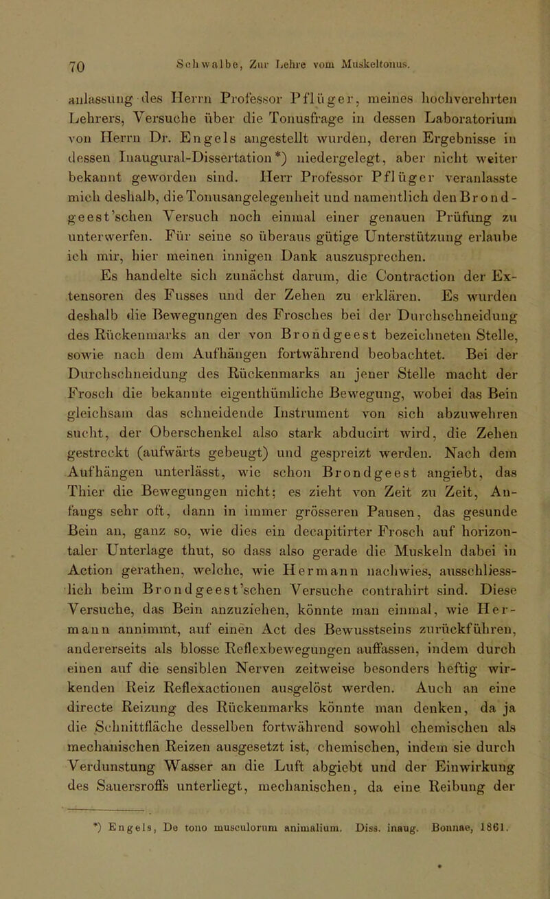 anlasbiuig des Herrn Profes.sor Pflüg er, meines hochverehrten Lehrers, Versuche über die Tonusfrage In dessen Laboratorium von Herrn Dr. Engels angestellt wurden, deren Ergebnisse in dessen luaugural-Dissertation *) niedergelegt, aber nicht weiter bekannt geworden sind. Herr Professor Pflüger veranlasste mich deshalb, die Tonusangelegenheit und namentlich denBrond- ge est'sehen Versuch noch einmal einer genauen Prüfung z\i unterwerfen. Für seine so überaus gütige Unterstützung erlaube ich mir, hier meinen innigen Dank auszusprechen. Es handelte sich zunächst darum, die Contraction der Ex- tensoren des Fusses und der Zehen zu erklären. Es wurden deshalb die Bewegungen des Frosches bei der Durchschneidung des Rückenmarks an der von Brondgeest bezeichneten Stelle, sowie nach dem Aufhängen fortwährend beobachtet. Bei der Durchschneidung des Rückenmarks an jener Stelle macht der Frosch die bekannte eigenthümliche Bewegung, wobei das Bein gleichsam das schneidende Instrument von sich abzuwehren sucht, der Oberschenkel also stark abducirt wird, die Zehen gestreckt (aufwärts gebeugt) und gespreizt werden. Nach dem Aufhängen unterlässt, wie schon Brondgeest angiebt, das Thier die Bewegungen nicht; es zieht von Zeit zu Zeit, An- fangs sehr oft, dann in immer grösseren Pausen, das gesunde Bein an, ganz so, wie dies ein decapitirter Frosch auf horizon- taler Unterlage thut, so dass also gerade die Muskeln dabei in Action gerathen, welche, wie Hermann nachwies, ausschliess- lich beim Brondgeest'schen Versuche contrahirt sind. Diese Versuche, das Bein anzuziehen, könnte man einmal, wie Her- mann annimmt, auf einen Act des Bewusstseins zurückführen, andererseits als blosse Reflexbewegungen auffassen, indem durch einen auf die sensiblen Nerven zeitweise besonders heftig wir- kenden Reiz Reflexactionen ausgelöst werden. Auch an eine directe Reizung des Rückenmarks könnte man denken, da ja die Schnittfläche desselben fortwährend sowohl chemischen als mechanischen Reizen ausgesetzt ist, chemischen, indem sie durch Verdunstung Wasser an die Luft abgiebt und der Einwirkung des Sauersroffs unterliegt, mechanischen, da eine Reibung der *) Engels, De tono musculoruni animalium. Diss. inaug. Bonnae, 1861.