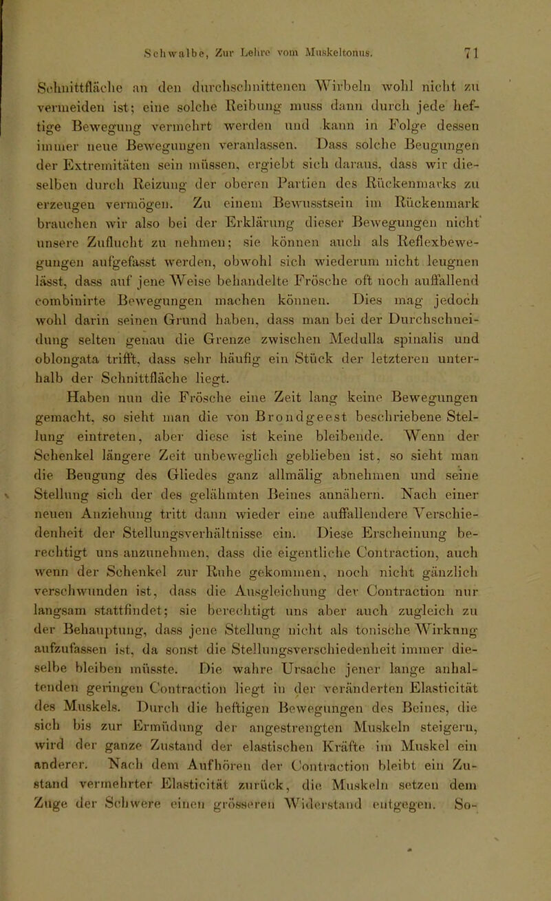 Sc.lniittfläclie .-in den durchsclinitteiion Wirbeln avoIiI nicht zu vermeiden ist; eine solche Reibung inuss dann durch jede hef- tlofe Beweofunjr vermehrt werden xuid kann in Fol^e dessen immer neue Bewegungen veranlassen. Dass solche Beugungen der Extremitäten sein müssen, ergiebt sich daraus, dass wir die- selben durch Reizung der oberen Partien des Rückenmarks zu erzeuareu vermögen. Zu einem Bewusstsein im Rückenmark brauchen wir also bei der Erklärung dieser Bewegungen nicht unsere Zuflucht zu nehmen; sie können auch als Reflexbewe- gungen auf'gefasst werden, obwohl sich wiederum nicht leugnen lässt, dass auf jene Weise behandelte Frösche oft noch auffallend eombinirte Bewegungen machen können. Dies mag jedoch wohl darin seinen Grund haben, dass man bei der Durchschnei- dung selten genau die Grenze zwischen Medulla spinalis und oblongata trifft, dass selir häufig ein Stück der letzteren unter- halb der Schnittfläche liegt. Haben nun die Frösche eine Zeit lang keine Bewegungen gemacht, so sieht man die von Brondgeest beschriebene Stel- lung eintreten, aber diese ist keine bleibende. Wenn der Schenkel längere Zeit unbeweglich geblieben ist, so sieht man die Beugung des Gliedes ganz allmälig abnehmen und seine Stelhnig sich der des gelähmten Beines annähern. Nach einer neuen Anziehung tritt dann wieder eine auffallendere Verschie- denheit der Stelluiigsverhältnisse ein. Diese Erscheinung be- rechtigt uns anzunehmen, dass die eigentliche Contraction, auch wenn der Schenkel zur Ruhe gekommen, noch nicht gänzlich verschwunden ist, dass die Ausgleichung der Contraction nur langsam stattfindet; sie berechtigt uns aber auch zugleich zu der Behauptung, dass jene Stellung nicht als tonische Wirkung aufzufassen ist, da sonst die Stellungsverschiedenheit immer die- selbe bleiben müsste. Die wahre Ursache jener lange anhal- tenden geringen Contraction liegt in der veränderten Elasticität des Muskels. Durch die heftigen Bewegungen des Beines, die sich bis zur Ermüdung der angestrengten Muskeln steigern, wird der ganze Zustand der elastischen Kräfte im Muskel ein anderer. Nach dem Aufhören der Contraction bleibt ein Zu- stand vermehrter Elasticität zurück, die Mnskebi setzen dem Zuge der Schwere einen grösseren Widerstand entgegen. So-