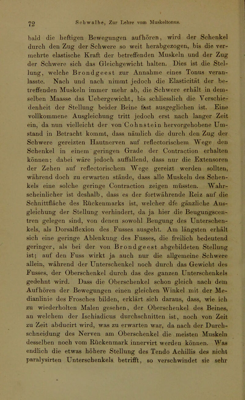 bald die heftigen Bewegungen aufhören, wird der Schenkel durch den Zug der Schwere so weit herabgezogen, bis die ver- mehrte elastische Kraft der betreffenden Muskeln und der Zug der Schwere sich das Gleichgewicht halten. Dies ist die Stel- lung, welche Brondgeest zur Annahme eines Tonus veran- lasste. Nach und nach nimmt jedoch die Elasticität der be- treffenden Muskeln immer mehr ab, die Schwere erhält in dem- selben Maasse das Uebergewicht, bis schliesslich die Verschie- denheit der Stellung beider Beine fast ausgeglichen ist. Eine vollkommene Ausgleichung tritt jedoch erst nach langer Zeit ein, da nun vielleicht der von Cohn stein hervorgehobene Um- stand in Betracht kommt, dass nämlich die durch den Zug der Schwere gereizten Hautnerven auf reflectorischem Wege den Schenkel in einem geringen Grade der Contraction erhalten können; dabei wäre jedoch auffallend, dass nur die Extensoren der Zehen auf reflectorischem Wege gereizt werden sollten, während doch zu erwarten stände, dass alle Muskeln des Schen- kels eine solche geringe Contraction zeigen müssten. Wahr- scheinlicher ist deshalb, dass es der fortwährende Reiz auf die Schnittfläche des Rückenmarks ist, welcher dfe gänzliche Aus- gleichung der Stellung verhindert, da ja hier die Beugungscen- tren gelegen sind, von denen sowohl Beugung des Unterschen- kels, als Dorsalflexion des Fusses ausgeht. Am längsten erhält sich eine geringe Ablenkung des Fusses, die freilich bedeutend geringer, als bei der von Brondgeest abgebildeten Stellung ist; auf den Fuss wirkt ja auch nur die allgemeine Schwere allein, während der Unterschenkel noch durch das Gewicht des Fusses, der Oberschenkel durch das des ganzen Unterschenkels gedehnt wird. Dass die Oberschenkel schon gleich nach dem Aufhören der Bewegungen einen gleichen Winkel mit der Me- dianlinie des Frosches bilden, erklärt sich daraus, dass, wie ich zu wiederholten Malen gesehen, der Oberschenkel des Beines, an welchem der Ischiadicus durchschnitten ist, noch von Zeit zu Zeit abducirt wird, was zu erwarten war, da nach der Durch- schneidung des Nerven am Oberschenkel die meisten Muskeln desselben noch vom Rückenmark innervirt werden können. Waa endlich die etwas höhere Stellung des Tendo Achillis des nicht paralysirten Unterschenkels betrifft, so verschwindet sie sehr