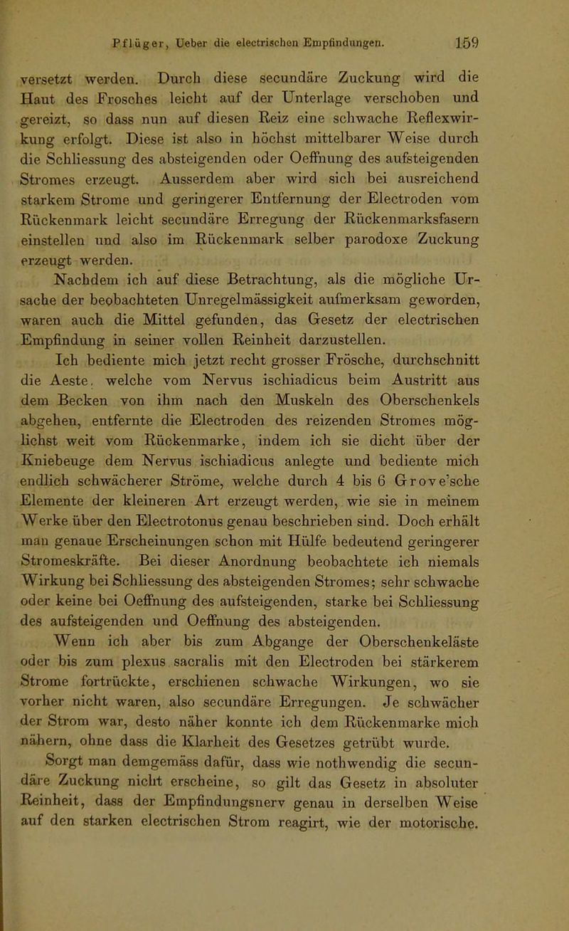 versetzt werden. Durch diese secundäre Zuckung wird die Haut des Frosches leicht auf der Unterlage verschoben und ffereizt, so dass nun auf diesen Reiz eine schwache Reflexwir- kuns: erfolfft. Diese ist also in höchst mittelbarer Weise durch die Schliessung des absteigenden oder Oeffnung des aufsteigenden Stromes erzeugt. Ausserdem aber wird sich bei ausreichend starkem Strome und geringerer Entfernung der Electroden vom Rückenmark leicht secundäre Erregung der Rückenmarksfasern einstellen und also im Rückenmark selber parodoxe Zuckung erzeugt werden. Nachdem ich auf diese Betrachtung, als die mögliche Ur- sache der beobachteten Unregelmässigkeit aufmerksam geworden, waren auch die Mittel gefunden, das Gesetz der electrischen Empfindung in seiner vollen Reinheit darzustellen. Ich bediente mich jetzt recht grosser Frösche, durchschnitt die Aeste. welche vom Nervus ischiadicus beim Austritt aus dem Becken von ihm nach den Muskeln des Oberschenkels abgehen, entfernte die Electroden des reizenden Stromes mög- lichst weit vom Rückenmarke, indem ich sie dicht über der Kniebeuge dem Nervus ischiadicus anlegte und bediente mich endlich schwächerer Ströme, welche durch 4 bis 6 Grove'sche Elemente der kleineren Art erzeugt werden, wie sie in meinem Werke über den Electrotonus genau beschrieben sind. Doch erhält man genaue Erscheinungen schon mit Hülfe bedeutend geringerer Stromeskräfte. Bei dieser Anordnung beobachtete ich niemals Wirkung bei Schliessung des absteigenden Stromes; sehr schwache oder keine bei Oeffnung des aufsteigenden, starke bei Schliessung des aufsteigenden und Oeffnung des absteigenden. Wenn ich aber bis zum Abgange der Oberschenkeläste oder bis zum plexus sacralis mit den Electroden bei stärkerem Strome fortrückte, erschienen schwache Wirkungen, wo sie vorher nicht waren, also secundäre Erregungen. Je schwächer der Strom war, desto näher konnte ich dem Rückenmarke mich nähern, ohne dass die Klarheit des Gesetzes getrübt wurde. Sorgt man demgemäss dafür, dass wie nothwendig die secun- däre Zuckung nicht erscheine, so gilt das Gesetz in absoluter Reinheit, dass der Empfindungsnerv genau in derselben Weise auf den starken electrischen Strom reagirt, wie der motorische.