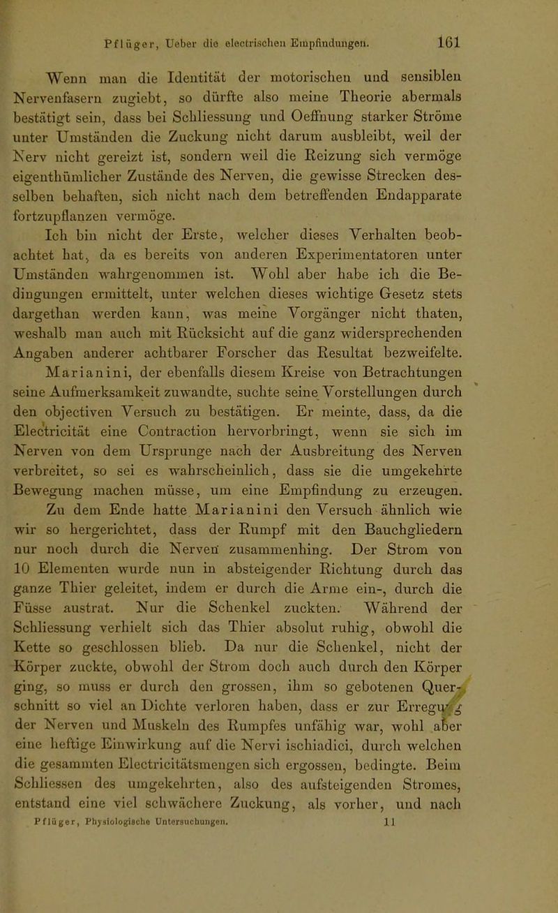 Wenn man die Identität der motorischen und sensiblen Nervenfasei-n zusriebt, so dürfte also meine Theorie abermals bestätigt sein, dass bei Schliessung und Oeffnung starker Ströme unter Umständen die Zuckung nicht darum ausbleibt, weil der Kerv nicht gereizt ist, sondern Aveil die Reizung sich vermöge eigenthümlicher Zustände des Nerven, die gewisse Strecken des- selben behaften, sich nicht nach dem betreffenden Endapparate fortzujjflanzen vermöge. Ich bin nicht der Erste, welcher dieses Verhalten beob- achtet hat^ da es bereits von anderen Experimentatoren unter Umständen wahrgenommen ist. Wohl aber habe ich die Be- dingungen ermittelt, unter welchen dieses wichtige Gesetz stets dargethan werden kann, was meine Vorgänger nicht thaten, weshalb man auch mit Rücksicht auf die ganz widersprechenden Angaben anderer achtbarer Forscher das Resultat bezweifelte. Marianini, der ebenfalls diesem Kreise von Betrachtungen seine Aufmerksamkeit zuwandte, suchte seine Vorstellungen durch den objectiven Versuch zu bestätigen. Er meinte, dass, da die Electricität eine Contraction hervorbringt, wenn sie sich im Nerven von dem Ursprünge nach der Ausbreitung des Nerven verbreitet, so sei es wahrscheinlich, dass sie die umgekehrte Bewegung machen müsse, um eine Empfindung zu erzeugen. Zu dem Ende hatte Marianini den Versuch ähnlich wie wir so hergerichtet, dass der Rumpf mit den Bauchgliedern nur noch durch die Nerveü zusammenhing. Der Strom von 10 Elementen wurde nun in absteigender Richtung durch das ganze Thier geleitet, indem er durch die Arme ein-, durch die Füsse austrat. Nur die Schenkel zuckten. Während der Schliessung verhielt sich das Thier absolut ruhig, obwohl die Kette so geschlossen blieb. Da nur die Schenkel, nicht der Körper zuckte, obwohl der Strom doch auch durch den Körper ging, so muss er durch den grossen, ihm so gebotenen Quer^ schnitt so viel an Dichte verloren haben, dass er zur Erregu' der Nerven und Muskeln des Rumpfes unfähig war, wohl a!)er eine heftige Einwirkung auf die Nervi ischiadici, durch welchen die gesammten Electricitätsmengen sich ergossen, bedingte. Beim Schliessen des umgekehrten, also des aufsteigenden Stromes, entstand eine viel schwächere Zuckung, als vorher, und nach Pflüger, Physiologische Untersuchungen, 11