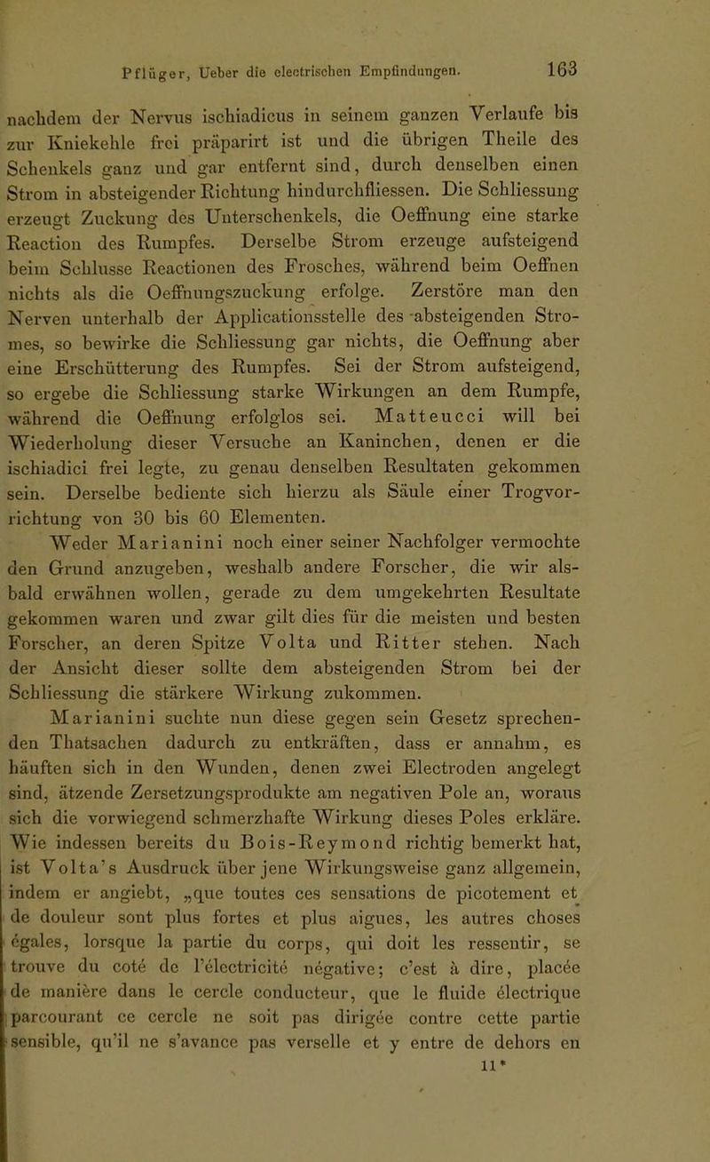 nachdem der Nervus ischiadicus in seinem ganzen Verlaufe bis zur Kniekehle frei präparirt ist und die übrigen Theile des Schenkels ganz und gar entfernt sind, durch denselben einen Strom in absteigender Richtung hindurchfliessen. Die Schliessung erzeufft Zuckung des Unterschenkels, die Oeffnung eine starke Reaction des Rumpfes. Derselbe Strom erzeuge aufsteigend beim Schlüsse Reactionen des Frosches, während beim OeflPnen nichts als die Oeffnungszuckung erfolge. Zerstöre man den Nerven unterhalb der Applicationsstelle des -absteigenden Stro- mes, so bewirke die Schliessung gar nichts, die Oeffnung aber eine Erschütterung des Rumpfes. Sei der Strom aufsteigend, so ergebe die Schliessung starke Wirkungen an dem Rumpfe, während die Oeffnung erfolglos sei. Matteucci will bei Wiederholung dieser Versuche an Kaninchen, denen er die ischiadici frei legte, zu genau denselben Resultaten gekommen sein. Derselbe bediente sich hierzu als Säule einer Trogvor- richtung von 30 bis 60 Elementen. Weder Marianini noch einer seiner Nachfolger vermochte den Grund anzugeben, weshalb andere Forscher, die wir als- bald erwähnen wollen, gerade zu dem umgekehrten Resultate gekommen waren und zwar gilt dies für die meisten und besten Forscher, an deren Spitze Volta und Ritter stehen. Nach der Ansicht dieser sollte dem absteigenden Strom bei der Schliessung die stärkere Wirkung zukommen. Marianini suchte nun diese gegen sein Gesetz sprechen- den Thatsachen dadurch zu entkräften, dass er annahm, es häuften sich in den Wunden, denen zwei Electroden angelegt sind, ätzende Zersetzungsprodukte am negativen Pole an, woraus sich die vorwiegend schmerzhafte Wirkung dieses Poles erkläre. Wie indessen bereits du Bois-Reymond richtig bemerkt hat, ist Volta's Ausdruck über jene Wirkungsweise ganz allgemein, indem er angiebt, „que toutes ces sensations de picotement et de douleur sont plus fortes et plus aigues, les autres choses egales, lorsquc la partie du corps, qui doit les resseutir, se trouve du cot^ de l'elcctricite negative; c'est ä dire, placke de maniere dans le cercle conducteur, que le fluide electrique parcourant ce cercle ne soit pas dirigee contre cette partie ■sensible, qu'il ne s'avance pas verseile et y entre de dehors en 11*