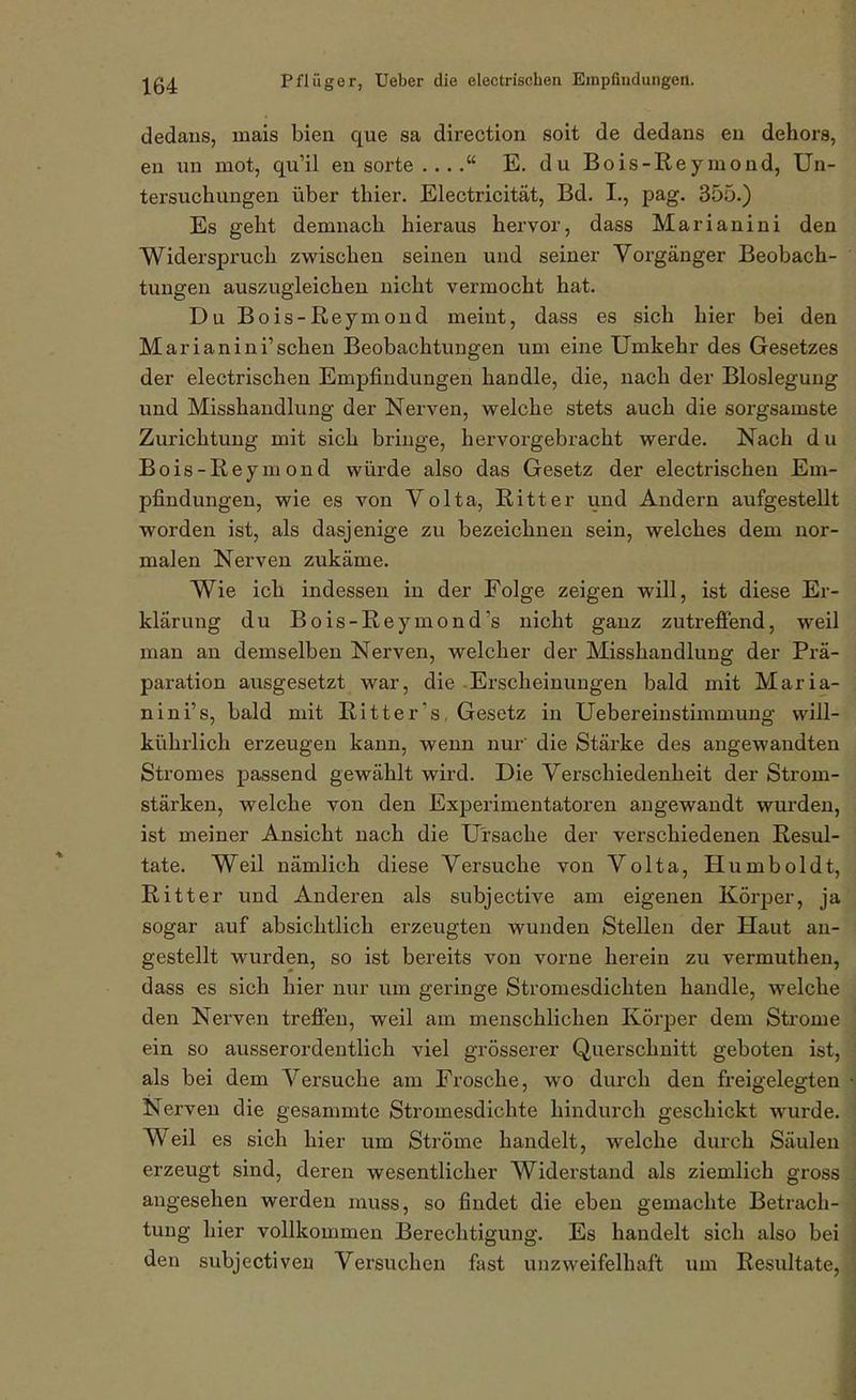 dedaus, mais bien que sa direction soit de dedans eu dehors, en un mot, qu'il en sorte E. du Bois-Reymond, Un- tersuchungen über thier. Electricität, Bd. I., pag. 355.) Es geht demnach hieraus hervor, dass Marianini den Widerspruch zwischen seinen und seiner Vorgänger Beobach- tungen auszugleichen nicht vermocht hat. Du Bois-Reymond meint, dass es sich hier bei den Marianini'sehen Beobachtungen um eine Umkehr des Gesetzes der electrischen Empfindungen handle, die, nach der Bloslegung und Misshandlung der Nerven, vrelche stets auch die sorgsamste Zurichtung mit sich bringe, hervorgebracht werde. Nach du Bois-Reymond würde also das Gesetz der electrischen Em- pfindungen, wie es von Volta, Ritter und Andern aufgestellt worden ist, als dasjenige zu bezeichnen sein, welches dem nor- malen Nerven zukäme. Wie ich indessen in der Folge zeigen will, ist diese Er- klärung du Bois-Reymond's nicht ganz zutrefiend, weil man an demselben Nerven, welcher der Misshandlung der Prä- paration ausgesetzt war, die -Erscheinungen bald mit Maria- nini's, bald mit Ritter's, Gesetz in Uebereinstimmung will- kührlich erzeugen kann, wenn nur die Stärke des angewandten Stromes passend gewählt wird. Die Verschiedenheit der Strom- stärken, welche von den Experimentatoren augewandt wurden, ist meiner Ansicht nach die Ursache der verschiedenen Resul- tate. Weil nämlich diese Versuche von Volta, Humboldt, Ritter und Anderen als subjective am eigenen Körper, ja sogar auf absichtlich erzeugten wunden Stellen der Haut an- gestellt wurden, so ist bereits von vorne herein zu vermuthen, dass es sich hier nur um geringe Stromesdichten handle, welche den Nerven treffen, weil am menschlichen Körper dem Sti'ome ein so ausserordentlich viel grösserer Querschnitt geboten ist, als bei dem Versuche am Frosche, wo durch den freigelegten Nerven die gesammte Stromesdichte hindurch geschickt wurde. Weil es sich hier um Ströme handelt, welche durch Säuleu erzeugt sind, deren wesentlicher Widerstand als ziemlich gross angesehen werden muss, so findet die eben gemachte Betrach- tung hier vollkommen Berechtigung. Es handelt sich also bei den subjectiven Versuchen fast unzweifelhaft um Resultate,