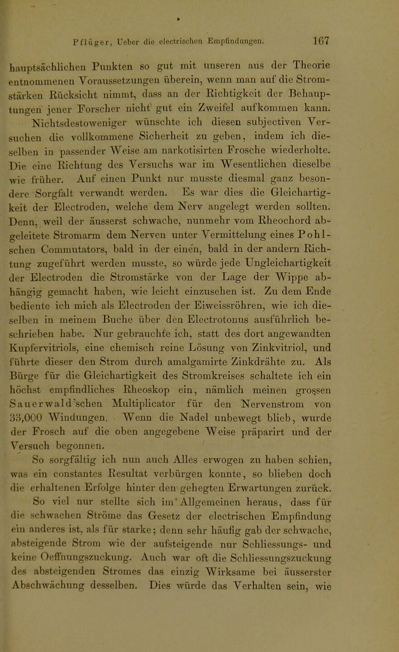haxiptsächlicheii Punkten so gut mit unseren aus der Theorie entnommenen Voraussetzungen iiberein, wenn man auf die Strom- stärken Rücksicht nimmt, dass an der Richtigkeit der Behaup- tungen jener Forscher nicht^ gut ein Zweifel aufkommen kann. Nichtsdestoweniger wünschte ich diesen subjectiven Ver- suchen die vollkommene Sicherheit zu geben, indem ich die- selben in passender Weise am narkotisirten Frosche wiederholte. Die eine Richtung des Versuchs war im Wesentlichen dieselbe wie früher. Auf einen Punkt nur musste diesmal ganz beson- dere Sorgfalt verwandt werden. Es war dies die Gleichartig- keit der Electroden, welche dem Nerv angelegt werden sollten. Denn, weil der äusserst schwache, nunmehr vom Rheochord ab- geleitete Stromarm dem Nerven unter Vermittelung eines P o h 1 - sehen Commutators, bald in der einen, bald in der andern Rich- tung zugeführt werden musste, so würde jede Ungleichartigkeit der Electroden die Stromstärke von der Lage der Wippe ab- hängig gemacht haben, wie leicht einzusehen ist. Zu dem Ende bediente ich mich als Electroden der Eiweissröhren, wie ich die- selben in meinem Buche über den Electrotonus ausführlich be- schrieben habe. Nur gebrajuchte ich, statt des dort angewandten Kupfervitriols, eine chemisch reine Lösung von Zinkvitriol, und führte dieser den Strom durch amalgamirte Zinkdrähte zu. Als Bürge für die Gleichartigkeit des Stromkreises schaltete ich ein höchst empfindliches Rheoskop ein, nämlich meinen grossen Sauerwald'schen Multiplicator für den Nervenstrom von 3B,000 Windungen, Wenn die Nadel unbewegt blieb, wurde der Frosch auf die oben angegebene Weise präpai-irt und der Versuch begonnen. So sorgfältig ich nun auch Alles erwogen zu haben schien, was ein constantes Resultat verbürgen konnte, so blieben doch die erhaltenen Erfolge hinter den gehegten Erwartungen zurück. So viel nur stellte sich im'Allgemeinen heraus, dass für die schwachen Ströme das Gesetz der electrischen Empfindung ein anderes ist, als für starke; denn sehr häufig gab der schwache, absteigende Strom wie der aufsteigende nur Schliessungs- und keine Oeffnungszuckvmg. Auch war oft die Schliessungszuckung des absteigenden Stromes das einzig Wirksame bei äusserster Abschwächung desselben. Dies würde das Verhalten sein, wie