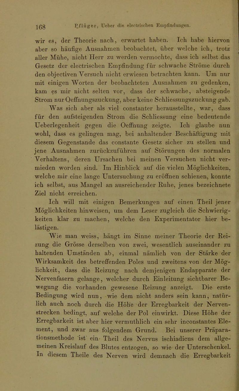 wir es, der Theorie nach, erwartet haben. Ich habe hiervon aber so häufige Ausnahmen beobachtet, über welche ich, trotis aller Mühe, nicht Herr zu werden vermochte, dass ich selbst das Gesetz der electrischen Empfindung für schwache Ströme durch den objectiven Versuch nicht erwiesen betrachten kann. Um nur mit einigen Worten der beobachteten Ausnahmen zu gedenken, kam es mir nicht selten vor, dass der schwache, absteigende Strom nur Qeffnungszuckung, aber keine Schliessungszuckung gab. Was sich aber als viel constanter herausstellte, war, dass für den aufsteigenden Strom die Schliessung eine bedeutende Ueberlegenheit gegen die OeflFnung zeigte. Ich glaube nun wohl, dass es gelingen mag, bei anhaltender Beschäftigung mit diesem Gegenstande das constante Gesetz sicher zu stellen und jene Ausnahmen zurückzuführen auf Störungen des normalen Verhaltens, deren Ursachen bei meinen Versuchen nicht ver- mieden worden sind. Im Hinblick auf die vielen Möglichkeiten, welche mir eine lange Untersuchung zu eröffnen schienen, konnte ich selbst, aus Mangel an ausreichender Ruhe, jenes bezeichnete Ziel nicht erreichen. Ich will mit einigen Bemerkungen auf einen Theil jener Möglichkeiten hinweisen, um dem Leser zugleich die Schwierig- keiten klar zu machen, welche den Experimentator hier be- lästigen. Wie man weiss, hängt im Sinne meiner Theorie der Rei- zung die Grösse derselben von zwei, wesentlich auseinander zu haltenden Umständen ab, einmal nämlich von der Stärke der Wirksamkeit des betreffenden Poles und zweitens von der Mög- lichkeit, dass die Reizung nach demjenigen Endapparate der Nervenfasern gelange, welcher durch Einleitung sichtbarer Be- wegung die vorhanden gewesene Reizung anzeigt. Die erste Bedingung wird nun, wie dem nicht anders sein kann, natür- lich auch noch durch die Höhe der Erregbarkeit der Nerven- strecken bedingt, auf welche der Pol einwirkt. Diese Höhe der Erregbarkeit ist aber hier vermuthlich ein sehr inconstantes Ele- ment, und zwar aus folgendem Grund. Bei unserer Präpara- tionsmethode ist' ein' Theil des Nervus ischiadicus dem allge- meinen Kreislauf des Blutes entzogen, so wie der Unterschenkel. In diesem Theile des Nerven wird demnach die Erregbarkeit