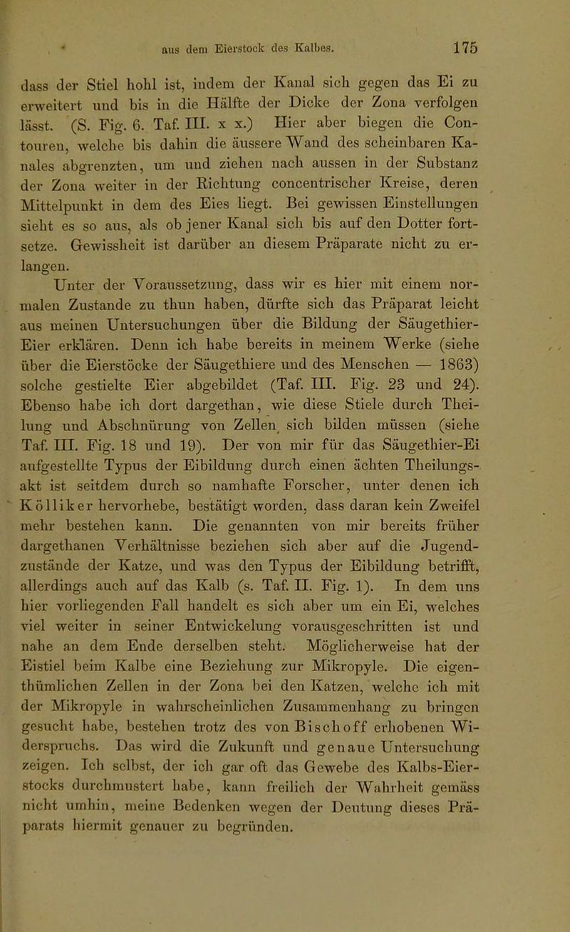 dass der Stiel hohl ist, indem der Kanal sich gegen das Ei zu erweitert und bis in die Hälfte der Dicke der Zona verfolgen lässt. (S. Fig. 6. Taf. III. x x.) Hier aber biegen die Con- toureu, welche bis dahin die äussere Wand des scheinbaren Ka- nales abgrenzten, um und ziehen nach aussen in der Substanz der Zona weiter in der Richtung concentrischer Kreise, deren Mittelpunkt in dem des Eies liegt. Bei gewissen Einstellungen sieht es so aus, als ob jener Kanal sich bis auf den Dotter fort- setze. Gewissheit ist darüber an diesem Präparate nicht zu er- langen. Unter der Voraussetzung, dass wir es hier mit einem nor- malen Zustande zu thun haben, dürfte sich das Präparat leicht aus meinen Untersuchungen über die Bildung der Säugethier- Eier erklären. Denn ich habe bereits in meinem Werke (siehe über die Eierstöcke der Säugethiere und des Menschen — 1863) solche gestielte Eier abgebildet (Taf. IH. Fig. 23 und 24). Ebenso habe ich dort dargethan, wie diese Stiele durch Thei- lung und Abschnürung von Zellen^ sich bilden müssen (siehe Taf. in. Fig. 18 und 19). Der von mir für das Säugethier-Ei aufgestellte Typus der Eibildung durch einen ächten Theilungs- akt ist seitdem durch so namhafte Forscher, unter denen ich Kölliker hervorhebe, bestätigt worden, dass daran kein Zweifel mehr bestehen kann. Die genannten von mir bereits früher dargethanen Verhältnisse beziehen sich aber auf die Jugend- zustände der Katze, und was den Typus der Eibildung betriflFt, allerdings auch auf das Kalb (s. Taf. II. Fig. 1). In dem uns hier vorliegenden Fall handelt es sich aber um ein Ei, welches viel weiter in seiner Entwickelung vorausgeschritten ist und nahe an dem Ende derselben steht. Möglicherweise hat der Eistiel beim Kalbe eine Beziehung zur Mikropyle. Die eigen- thümlichen Zellen in der Zona bei den Katzen, welche ich mit der Mikropyle in wahrscheinlichen Zusammenhang zu bringen gesucht habe, bestehen trotz des von Bischoff erhobenen Wi- derspruchs. Das wird die Zukunft und genaue Untersuchung zeigen. Ich selbst, der ich gar oft das Gewebe des Kalbs-Eier- stocks durchmustert habe, kann freilich der Wahrheit gemäss nicht umhin, meine Bedenken wegen der Deutung dieses Prä- parats iiiermit genauer zu begründen.