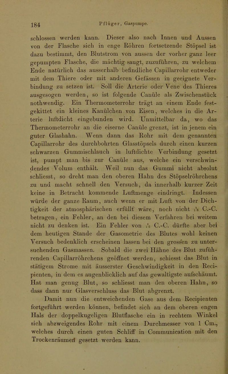 schlössen werden kann. Dieser also nach Innen und Aussen von der Flasche sich in enge Röhren fortsetzende Stöpsel ist dazu bestimmt, den Blutstrom von aussen der vorher ganz leer gepumpten Flasche, die mächtig saugt, zuzuführen, zu welchem Ende natürlich das ausserhalb befindliche Capillarrohr entweder mit dem Thiere oder mit anderen Gefässen in geeignete Ver- bindung zu setzen ist. Soll die Arterie oder Vene des Thieres ausgesogen werden, so ist folgende Canüle als Zwischenstück nothwendig. Ein Thermometerrohr trägt an einem Ende fest- gekittet ein kleines Kanülchen von Eisen, welches in die Ar- terie luftdicht eingebunden wird. Unmittelbar da, wo das Thermometerrohr an die eiserne Canüle grenzt, ist in jenem ein guter Glashahn. Wenn dann das Rohr mit dem genannten Capillarrohr des durchbohrten Glasstöpsels durch einen kurzen schwarzen Gummischlauch in luftdichte Verbindung gesetzt ist, pumpt man bis zur Canüle aus, welche ein verschwin- dendes Volum enthält. Weil nun das Gummi nicht absolut schliesst, so dreht man den oberen Hahn des Stöpselröhrchens zu und macht schnell den Versuch, da innerhalb kurzer Zeit keine in Betracht kommende Luftmenge eindringt. Indessen würde der ganze Raum, auch wenn er mit Luft von der Dich- tigkeit der atmosphärischen erfüllt wäre, noch nicht r'u C.-C. betragen, ein Fehler, an den bei diesem Verfahren bei weitem nicht zu denken ist. Ein Fehler von i'o C.-C. dürfte aber bei dem heutigen Stande der Gasometrie des Blutes wohl keinen Versuch bedenklich erscheinen lassen bei den grossen zu unter- suchenden Gasmassen. Sobald die zwei Hähne des Blut zufüh- renden Capillarröhrchens geöjSnet werden, schiesst das Blut in stätigem Strome mit äusserster Geschwindigkeit in den Reci- pienten, in dem es augenblicklich auf das gewaltigste aufschäumt. Hat man genug Blut, so schliesst man den oberen Hahn, so dass dann nur Glasverschluss das Blut abgrenzt. Damit nun die entweichenden Gase aus dem Recipienten fortgeführt werden können, befindet sich an dem oberen engen Hals der doppelkugeligen Blutflasche ein in rechtem Winkel sich abzweigendes Rohr mit einem Durchmesser von 1 Cm., welches durch einen guten Schlifi in Communication mit den Trockenräum eil gesetzt werden kann.