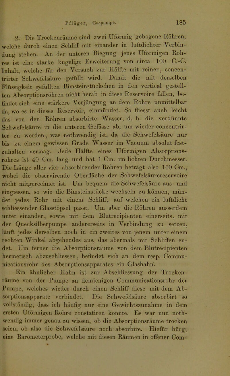 2. Die Trockenräume sind zwei Uförmig gebogene Röhren, welche durch einen Schliff mit einander in luftdichter Verbin- dung stehen. An der unteren Biegung jenes Uförmigen Roh- res ist eine starke kugelige Erweiterung von circa 100 C.-C. Inhalt, welche für den Versuch zur Hälfte mit reiner, concen- trirter Schwefelsäure gefüllt wird. Damit die mit derselben Flüssigkeit gefüllten Bimsteinstückchen in den vertical gestell- ten Absorptionsröhren nicht herab in diese Reservoire fallen, be- findet sich eine stärkere Verjüngung an dem Rohre unmittelbar da, wo es in dieses Reservoir, einmündet. So fliesst auch leicht das von den Röhren absorbirte Wasser, d. h. die verdünnte Schwefelsäure in die unteren Gefässe ab, um wieder concentrir- ter zu werden, was nothwendig ist, da die Schwefelsäure nur bis zu einem gewissen Grade Wasser im Vacuum absolut fest- zuhalten vermag. Jede Hälfte eines Uförmigen Absorptions- rohres ist 40 Cm. lang und hat 1 Cm. im lichten Durchmesser. Die Länge aller vier absorbirender Röhren beträgt also 160 Cm., wobei die observirende Oberfläche der Schwefelsäurereservoire nicht mitgerechnet ist. Um bequem die Schwefelsäure aus- und eingiessen, so wie die Bimsteinstücke wechseln zu können, mün- det jedes Rohr mit einem Schliff, auf welchen ein luftdicht schliessender Glasstöpsel passt. Um aber die Röhren ausserdem unter einander, sowie mit dem Blutrecipienten einerseits, mit der Quecksilberpumpe andererseits in Verbindung zu setzen, läuft jedes derselben noch in ein zweites von jenem unter einem rechten Winkel abgehendes aus, das abermals mit Schliffen en- det. Um ferner die Absorptionsräume von dem Blutrecipienten hermetisch abzuschliessen, befindet sich an dem resp. Commu- nicationsrohr des Absorptionsapparates ein Glashahn. Ein ähnlicher Hahn ist zur Abschliessung der Trocken- räume von der Pumpe an demjenigen Communicationsrohr der Pumpe, welches wieder durch einen Schliff diese mit dem Ab- sorptionsapparate verbindet. Die Schwefelsäure absorbirt so vollständig, dass ich häufig nur eine Gewichtszunahme in dem ersten Uförmigen Rohre constatiren konnte. Es war nun noth- wendig immer genau zu wissen, ob die Absorptionsräume trocken seien, ob also die Schwefelsäure noch absorbire. Hiefiir bürgt eine Baroraeterprobe, welche mit diesen Räumen in offener Com-
