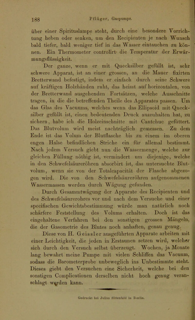 Über einer Spirituslampe steht, durch eine besondere Vorrich- tung heben oder senken, um den Recipienten je nach Wunsch bald tiefer, bald weniger tief in das Wasser eintauchen zu kön- nen. Ein Thermometer controlirt- die Temperatur der Erwär- mungsflüssigkeit. Der ganze, wenn er mit Quecksilber gefüllt ist, sehr schwere Apparat, ist an einer grossen, an die Mauer fixirten Bretterwand befestigt, indem er einfach durch seine Schwere auf kräftigen Holzhänden ruht, das heisst auf horizontalen, von der Bretterwand ausgehenden Fortsätzen, welche Ausschnitte tragen, in die die betreflPenden Theile des Apparates passen. Um das Glas des Vacuums, welches wenn das Ellipsoid mit Queck- silber gefüllt ist, einen bedeutenden Druck auszuhalten hat, zu sichern, habe ich die Holzeinschnitte mit Cantchuc gefuttert. Das Blutvolum wird meist nachträglich gemessen. Zu dem Ende ist das Volum der Blutflasche bis zu einem im oberen engen Halse befindlichen Striche ein für allemal bestimmt. Nach jedem Versuch giebt nun die Wassermenge, welche zur gleichen Füllung nöthig ist, vermindert um diejenige, welche in den Schwefelsäureröliren absorbirt ist, das untersuchte Blut- volum , wenn sie von der Totalcapacität der Flasche abgezo- gen wird. Die von den Schwefelsäureröhren aufgenommenen Wassermassen werden durch Wägung gefunden. Durch Gesammtwägung der Apparate des Recipienten und des Schwefelsäurerohres vor und nach dem Versuche und einer specifischen Gewichtsbestimmung würde man natürlich noch schärfere Feststellung des Volums erhalten. Doch ist das eingehaltene Verfahren bei den sonstigen grossen Mängeln, die der Gasometrie des Blutes noch anhaften, genau genug. Diese von H. Geissler ausgeführten Apparate arbeiten mit einer Leichtigkeit, die jeden in Erstaunen setzen wird, welcher sich durch den Versuch selbst überzeugt. Wochen, ja Monate lang bewahrt meine Pumpe mit vielen Schlifi'en das Vacuum, sodass die ßarometerprobe unbeweglich ins Unbestimmte steht. Dieses giebt den Versuchen eine Sicherheit, welche bei den sonstigen Complicationen derselben nicht hoch genug veran- schlagt w^den kann. Gedruckt bei Julius Sittenfeld iu Berlin.