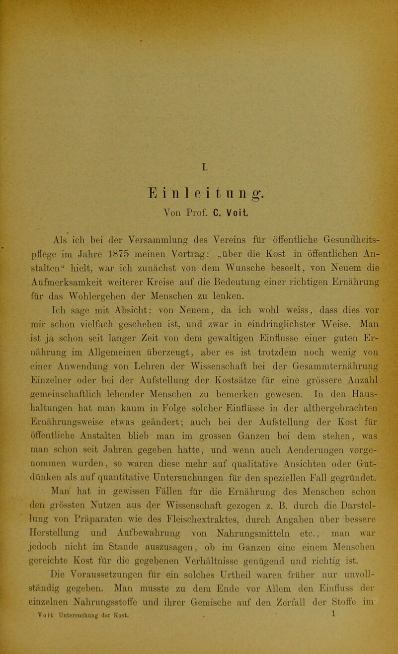 Einleitung. Von Prof. C. Voit. Als icli bei der Versammlung des Vereins für öffentliche Gesundheits- pflege im Jahre 1875 meinen Vortrag: „über die Kost in öffentlichen An- stalten hielt, war ich zunächst von dem Wunsche beseelt, von Neuem die Aufmerksamkeit weiterer Kreise auf die Bedeutung einer richtigen Ernährung für das Wohlergehen der Menschen zu lenken. Ich sage mit Absicht: von Neuem, da ich wohl weiss, dass dies vor mir schon vielfach geschehen ist, und zwar in eindringlichster Weise. Man ist ja schon seit langer Zeit von dem gewaltigen Einflüsse einer guten Er- nährung im Allgemeinen überzeugt, aber es ist trotzdem noch wenig von einer Anwendung von Lehren der Wissenschaft bei der Gesammternährung Einzelner oder bei der Aufstellung der Kostsätze für eine grössere Anzahl gemeinschaftlich lebender Menschen zu bemerken gewesen. In den Haus- haltungen hat man kaum in Folge solcher Einflüsse in der althergebrachten Ernährungsweise etwas geändert; auch bei der Aufstellung der Kost für öffentliche Anstalten bheb man im grossen Ganzen bei dem stehen, was man schon seit Jahren gegeben hatte, und wenn auch Aenderungen vorge- nommen wurden, so waren diese mehr auf qualitative Ansichten oder Gut- dünken als auf quantitative Untersuchungen für den sijeziellen Fall gegründet. Man hat in gewissen Fällen für die Ernährung des Menschen schon den grössten Nutzen aus der Wissenschaft gezogen z. B. durch die Darstel- lung von Präparaten wie des Fleischextraktes,' durch Angaben über bessere irorstellung und Aufbewahrung von Nahrungsmitteln etc., man war jedoch nicht im Stande auszusagen, ob im Ganzen eine einem Menschen gereichte Kost für die gegebenen Verhältnisse genügend und richtig ist. Die Voraussetzungen für ein solches Ui-theil waren früher nur unvoll- ständig gegeben. Man musste zu dem Ende vor Allem den Einfluss der einzelnen Nahrungsstoffe und ihrer Gemische auf den Zerfall der Stoße im Voit Untersuchung der Kost. . 1