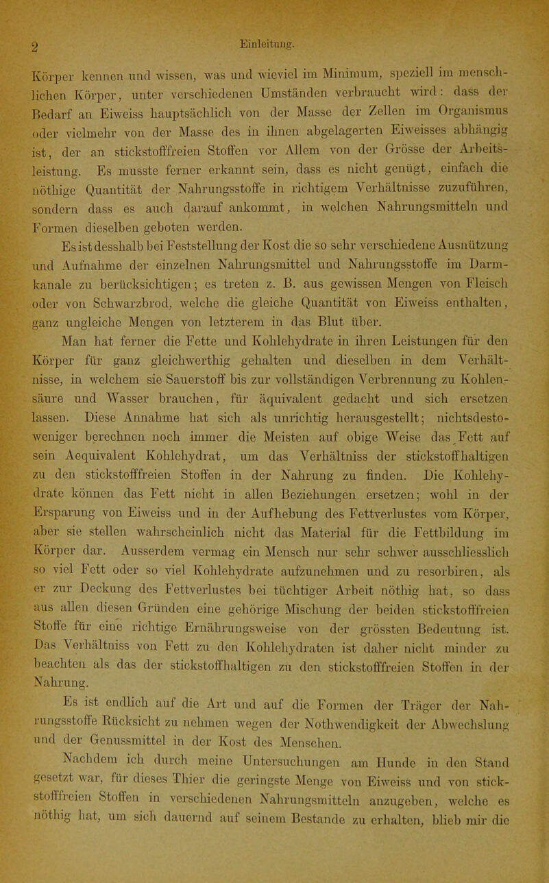 Körper kennen und wissen, was und wieviel im Minimum, speziell im menscli- lichcn Körper, unter verschiedenen Umständen verbraucht wird: dass der Bedarf an Eiweiss hauptsächlich von der Masse der Zellen im Organismus oder vielmehr von der Masse des in ihnen abgelagerten Eiweisses abhängig ist, der an stickstofffreien Stoffen vor Allem von der Grösse der Arbeits- leistung. Es musste ferner erkannt sein, dass es nicht genügt, einfach die nöthige Quantität der Nahrungsstoffe in richtigem Verhältnisse zuzuführen, sondern dass es auch darauf ankommt, in welchen Nahrungsmitteln und Formen dieselben geboten werden. Es ist desshalb bei Feststellung der Kost die so sehr verschiedene Ausnützung und Aufnahme der einzelnen Nahrungsmittel und Nahrungsstoffe im Darm- kanale zu berücksichtigen; es treten z. B. aus gewissen Mengen von Fleiscli oder von Schwarzbrod, welche die gleiche Quantität von Eiweiss enthalten, ganz ungleiche Mengen von letzterem in das Blut über. Man hat ferner die Fette und Kohlehydrate in ihren Leistungen für den Körper für ganz gleichwerthig gehalten und dieselben in dem Verhält- nisse, in welchem sie Sauerstoff bis zur vollständigen Verbrennung zu Kohlen- säure und Wasser brauchen, für äquivalent gedacht und sich ersetzen lassen. Diese Annahme hat sich als unrichtig herausgestellt; nichtsdesto- Aveniger berechnen noch immer die Meisten auf obige Weise das Fett auf sein Aequivalent Kohlehydrat, um das Verhältniss der stickstoffhaltigen zu den stickstofffreien Stoffen in der Nahrung zu finden. Die Kohlehy- drate können das Fett nicht in allen Beziehungen ersetzen; wohl in der Ersparung von Eiweiss und in der Aufhebung des Fettverlustes vom Körper, aber sie stellen wahrscheinlich nicht das Material für die Fettbildung im Körper dar. Ausserdem vermag ein Mensch nur sehr schwer ausschliesslicli so viel Fett oder so viel Kohlehydrate aufzunehmen und zu resorbiren, als er zur Deckung des Fettverlustes bei tüchtiger Arbeit nöthig hat, so dass aus allen diesen Gründen eine gehörige Mischung der beiden stickstoft'freien Stoffe für eine richtige Ernährungsweise von der grössten Bedeutung ist. Das Verhältniss von Fett zu den Kohlehydraten ist daher nicht minder zu beachten als das der stickstoffhaltigen zu den stickstofffreien Stoffen in der Nahrung. Es ist endlich auf die Ai-t und auf die Formen der Träger der Nali- i'ungsstofte Rücksicht zu nehmen wegen der Nothwendigkeit der Abwechslung und der Genussmittel in der Kost des Menschen. Nachdem ich durch meine Untersuchungen am Hunde in den Stand gesetzt war, für dieses Thier die geringste Menge von Eiweiss und von stick- stofffreien Stoffen in verschiedenen Nahrungsmitteln anzugeben, welche es nöthig hat, um sicli dauernd auf seinem Bestände zu erhalten, blieb mir die