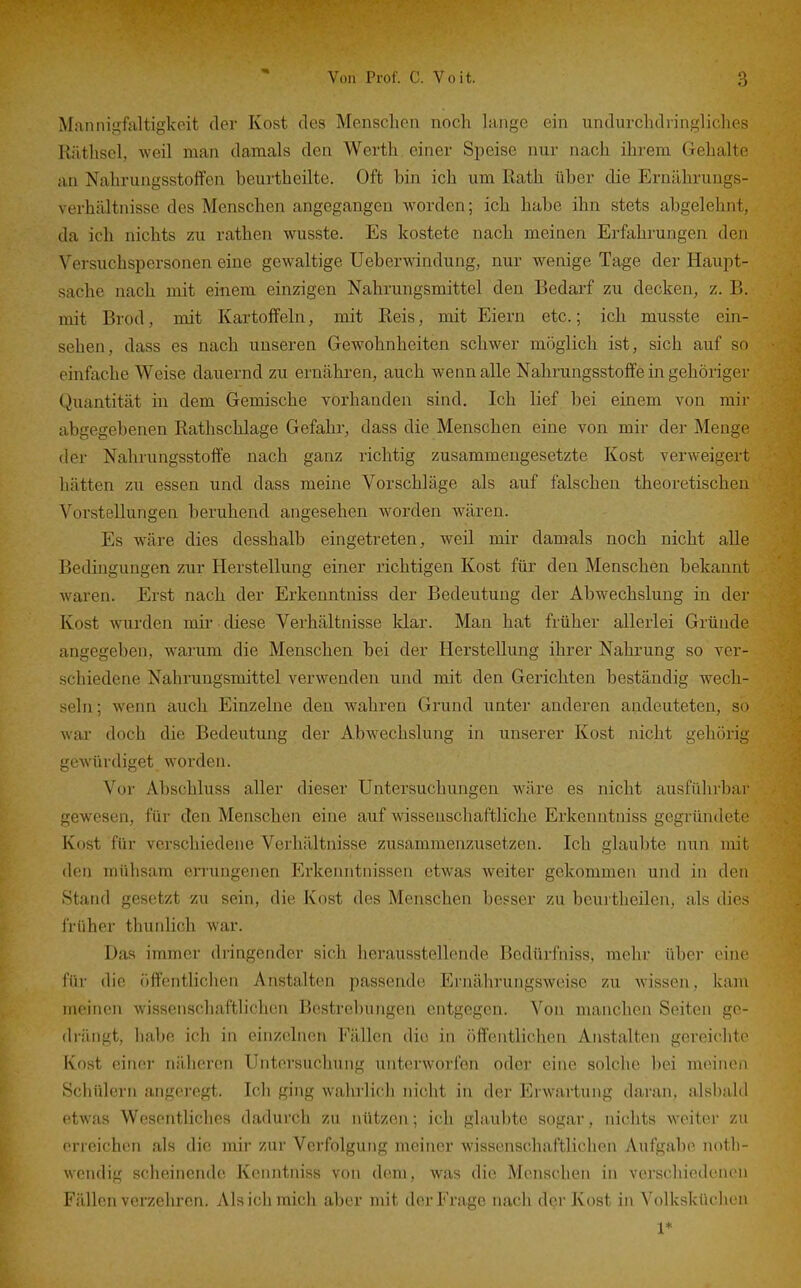 Mannigfaltigkeit der Kost des Menschen noch hinge ein undurchdiingliches Rilthscl, weil man damals den Werth einer Speise nur nach ihrem Gehalte an Nahrungsstoffen beurtheilte. Oft bin ich um Rath über die Ernilhrungs- verhcältnisse des Menschen angegangen worden; ich habe ihn stets abgelehnt, da ich nichts zu rathen wusste. Es kostete nach meinen Ei-fahrungen den Versuchspersonen eine gewaltige Ueberwindung, nur wenige Tage der Haupt- sache nach mit einem einzigen Nahrungsmittel den Bedarf zu decken, z. B. mit Brod, mit Kartoffeln, mit Reis, mit Eiern etc.; ich musste ein- sehen, dass es nach unseren Gewohnheiten schwer möglich ist, sich auf so einfache Weise dauernd zu ernähren, auch wenn alle Nahrungsstoffe in gehöriger Quantität in dem Gemische vorhanden sind. Ich lief bei einem von mir abgegebenen Rathschlage Gefahr, dass die Menschen eine von mir der Menge der Nahrungsstoffe nach ganz richtig zusammengesetzte Kost verweigert hätten zu essen und dass meine Vorschläge als auf falschen theoretischen Vorstellungen beruhend angesehen worden wären. Es wäre dies desshalb eingetreten, weil mir damals noch nicht alle Bedingungen zur Herstellung einer richtigen Kost für den Menschen bekannt waren. Erst nach der Erkenntniss der Bedeutung der Abwechslung in der Kost wurden mir diese Verhältnisse klar. Man hat früher allerlei Gründe angegeben, warum die Menschen bei der Herstellung ihrer Nahrung so ver- schiedene Nahrungsmittel verwenden und mit den Gerichten beständig wech- seln; wenn auch Einzelne den wahren Grund unter anderen andeuteten, so wai' doch die Bedeutung der Abwechslung in unserer Kost nicht gehörig gewürdiget worden. Vor Abschluss aller dieser Untersuchungen wäre es nicht ausführbar gewesen, für den Menschen eine auf wissenschaftliche Erkenntniss gegründete Kost für verschiedene Verhältnisse zusammenzusetzen. Ich glaubte nun mit den mühsam errungenen Erkenntnissen etwas weiter gekommen und in den Stand gesetzt zu sein, die Kost des Menschen besser zu beurtheilen, als dies früher thunlich war. Das immer dringender sich herausstellende Bcdürfniss, mehr über eine für die öffentlichen Anstalten passende Ernährungsweise zu wissen, kam ineinen wissenschaftlichen Bestrebungen entgegen. Von manchen Seiten ge- drängt, habe ich in einzelnen Fällen die in öffentlichen Anstalten gereichte Kost einer näheren Untersuchung unterworfen oder eine solche bei meinen Schülern angeregt. Ich ging wahrlich nicht in der Erwartung daran, alsbald etwas Wesentliches dadurch zu nützen; ich glaubte sogar, nichts weiter zu erreichen als die mir zur Verfolgung meiner wissenschaftlichen Aufgabe notli- wcndig scheinende Kenntniss von dem, was die Menschen in verschiedenen Füllen verzehren. Als ich mich aber mit der Frage nach der Kost in Volksküchen 1*