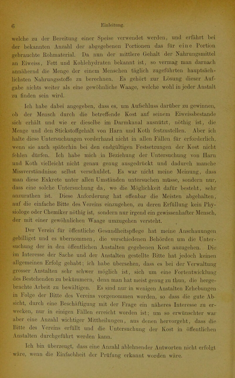 welche zu der Bereitung einer Speise verwendet werden, und erführt bei der bekannten Anzahl der abgegebenen Portionen das für eine Portion gebrauchte Rohmaterial. Da nun der mittlere Gehalt der Nahrungsmittel an Eiweiss, Fett und Kohlehydraten bekannt ist, so vermag man darnach annähernd die Menge der einem Menschen täglich zugeführten hauptsäcli- lichsten Nahrungsstoffe zu berechnen. Es gehört zur Lösung dieser Auf- gabe nichts weiter als eine gewöhnliche Waage, welche wohl in jeder Anstalt zu finden sein wird. Ich habe dabei augegeben, dass es, um Aufschluss darüber zu gewinnen, ob der Mensch durch die betreffende Kost auf seinem Eiweissbestande sich erhält und wie er dieselbe im Darmkanal ausnützt, nöthig ist, die Menge und den Stickstoflfgehalt von Harn und Koth festzustellen. Aber icli halte diese Untersuchungen vorderhand nicht in allen Fällen für erforderlich, wenn sie auch späterhin bei den endgültigen Festsetzungen der Kost nicht fehlen dürfen. Ich habe mich in Beziehung der Untersuchung von Harn und Koth vielleicht nicht genau genug ausgedrückt und dadurch manche Missverständnisse selbst verschuldet. Es war nicht meine Meinung, dass man diese Exkrete unter allen Umständen untersuchen müsse, sondern nur, dass eine solche Untersuchung da, wo die Möglichkeit dafür besteht, sehr anzurathen ist. Diese Anforderung hat offenbar die Meisten abgehalten, auf die einfache Bitte des Vereins einzugehen, zu deren Erfüllung kein Phy- siologe oder Chemiker nöthig ist, sondern nur irgend ein gewissenhafter Mensch, der mit einer gewöhnhchen Waage umzugehen versteht. Der Verein für öffentliche Gesundheitspflege hat meine Anschauungen gebilliget und es übernommen, die verschiedenen Behörden um die Unter- suchung der in den öffentliclien Anstalten gegebenen Kost anzugehen. Die im Interesse der Sache und der Anstalten gestellte Bitte hat jedoch keinen allgemeinen Erfolg gehabt; ich habe übersehen, dass es bei der Verwaltung grosser Anstalten sehr schwer möglich ist, sich um eine Fortentwicklung des Bestehenden zu bekümmern, denn man hat meist genug zu thun, die herge- brachte Arbeit zu bewältigen. Es sind nur in wenigen Anstalten Erhebungen in Folge der Bitte des Vereins vorgenommen worden, so dass die gute Ab- sicht, durch eine Beschäftigung mit der Frage ein näheres Interesse zu er- wecken, nur in einigen Fällen erreicht worden ist; um so erwünschter war aber eine Anzahl wichtiger Mittheilungen, aus denen hervorgeljt, dass die Bitte des Vereins erfüllt und die Untersuchung der Kost in öffentlichen Anstalten durchgeführt werden kann. Ich bin überzeugt, dass eine Anzahl ablehnender Antworten nicht erfolgt ■ wäre, wenn die Einfachheit der Prüfung erkannt worden wäre. '