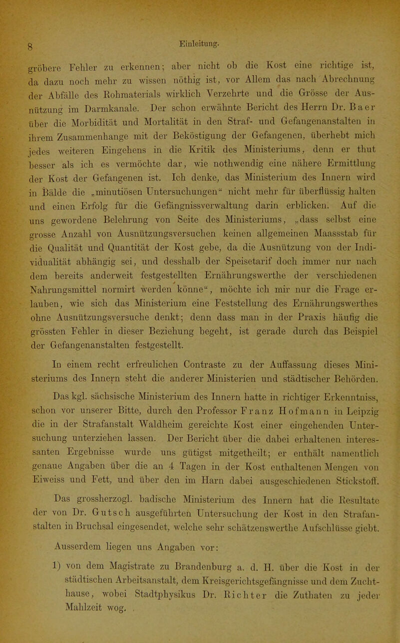 gröbere Fehler zu erkennen; aber nicht ob die Kost eine richtige ist, da dazu noch mehr zu wissen nöthig ist, vor Allem das nach Abrechnung der Abfälle des Rohmaterials wirklich Verzehrte und die Grösse der Aus- nützung im Darmkanale. Der schon erwähnte Bericht des Herrn Dr. B a e r über die Morbidität und Mortalität in den Straf- und Gefangenanstalten in ihrem Zusammenhange mit der Beköstigung der Gefangenen, überhebt mich jedes weiteren Eingehens in die Kritik des Ministeriums, denn er thut besser als ich es vermöchte dar, wie nothwendig eine nähere Ermittlung der Kost der Gefangenen ist. Ich denke, das Ministerium des Innern wird in Bälde die „minutiösen Untersuchungen nicht mehr für überflüssig halten und einen Erfolg für die Gefängnissverwaltung darin erblicken. Auf die uns gewordene Belehrung von Seite des Ministeriums, „dass selbst eine grosse Anzahl von Ausnützungsversuchen keinen allgemeinen Maassstab für die Qualität und Quantität der Kost gebe, da die Ausnützung von der Indi- vidualität abhängig sei, und desshalb der Speisetarif doch immer nur nach dem bereits anderweit festgestellten Ernährungswex'the der verschiedenen Nahrungsmittel normirt werden könne, möchte ich mir nur die Frage er- lauben, wie sich das Ministerium eine Feststellung des Ernährungswerthes ohne Ausnützungsversuche denkt; denn dass man in der Praxis häufig die grössten Fehler in dieser Beziehung begeht, ist gerade durch das Beispiel der Gefangenanstalten festgestellt. In einem recht erfreulichen Contraste zu der Auffassung dieses Mini- steriums des Innern steht die anderer Ministerien und städtischer Behörden. Das kgl. sächsische Ministerium des Innern hatte in richtiger Erkenntniss, schon vor unserer Bitte, durch den Professor F r a n z Hof mann in Leipzig die in der Strafanstalt Waldheim gereichte Kost einer eingehenden Unter- suchung unterziehen lassen. Der Bericht über die dabei erhaltenen interes- santen Ergebnisse wurde uns gütigst mitgetheilt; er enthält namentlich genaue Angaben über die an 4 Tagen in der Kost enthaltenen Mengen von Eiweiss und Fett, und über den im Harn dabei ausgeschiedenen Stickstoif. Das grossherzogl. badische Ministerium des Innern hat die Resultate der von Dr. Gutsch ausgeführten Untersuchung der Kost in den Strafan- stalten in Bruchsal eingesendet, welche sehr schätzenswei-the Aufschlüsse giebt. Ausserdem liegen uns Angaben vor: 1) von dem Magistrate zu Brandenburg a. d. H. über die Kost in der städtischen Arbeitsanstalt, dem Kreisgerichtsgefiingnisse und dem Zucht- hause, wobei Stadtphysikus Dr. Richter die Zuthaten zu jedei- Mahlzeit wog. .