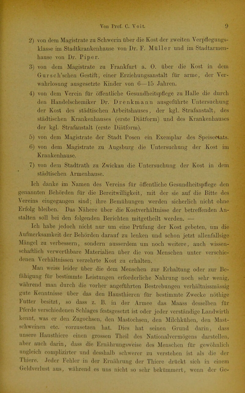 2) von dem Magistrate zu Schwerin über die Kost der zweiten Verpflegungs- klasse im Stadtkrankenbause von Dr. F. Müller und im Stadtarmen- bause von Dr. Piper. 3) von dem Magistrate zu Frankfurt a. 0. über die Kost in dem Gurscb'scben Gestift, einer Erziehungsanstalt für arme, der Ver- wahrlosung ausgesetzte Kinder von 6—15 Jahren, 4) von dem Verein für öffentliche Gesundheitspflege zu Halle die durch den Handelschemiker Dr. Drenkmann ausgeführte Untersuchung der Kost des städtischen Arbeitshauses, der kgl. Strafanstalt, des städtischen Krankenhauses (erste Diätform) und des Krankenhauses der kgl. Strafanstalt (erste Diätform). 5) von dem Magistrate der Stadt Posen ein Exemplar des Speiseetats. 6) von dem Magistrate zu Augsburg die Untersuchung der Kost im Krankenhause. 7) von dem Stadtrath zu Zwickau die Untersuchung der Kost in dem städtischen Armenhause. Ich danke im Namen des Vereins für öffentliche Gesundheitspflege den genannten Behörden für die Bereitwilligkeit, mit der sie auf die Bitte des Vereins eingegangen sind; ihre Bemühungen werden sicherlich nicht ohne Erfolg bleiben. Das Nähere über die Kostverhältnisse der betreffenden An- stalten soll bei den folgenden Berichten mitgetheilt werden. — Ich habe jedoch nicht nur um eine Prüfung der Kost gebeten, um die Aufmerksamkeit der Behörden darauf zu lenken und schon jetzt allenfallsige Mängel zu verbessern, sondern ausserdem um noch weitere, auch wissen- schaftlich verwertlibare Materialien über die von Menschen unter verschie- denen Verhältnissen verzehrte Kost zu erhalten. Man weiss leider über die dem Menschen zur Erhaltung oder zur Be- fähigung für bestimmte Leistungen erforderliche Nahrung noch sehr wenig, während man durch die vorher angeführten Besü-ebungen verhältnissmässig gute Kenntnisse über das den Hausthiercn für bestimmte Zwecke nöthige Futter besitzt, so dass z. B. in der Armee das Maass desselben für Pferde verschiedenen Schlages festsgesetzt ist oder jeder verständige Laudwirtli kcrnit, was er den Zugochsen, den Mastochsen, den Milchkühen, den Mast- schweinen etc. vorzusetzen hat. Dies hat seinen Grund darin, dass unsere ITausthiere einen grossen Theil des Nationalvermögens darstellen, aber auch darin, dass die Ernährungsweise des Menschen für gewöhnlich ungleich coniplizirter und desshalb schwerer zu verstehen ist als die der Tliiero. Jeder Fehler in der Ernährung der Thicre drückt sich in einem Geldverlust aus, während es uns nicht so sehr bokinnnicrt, wenn der Ge-