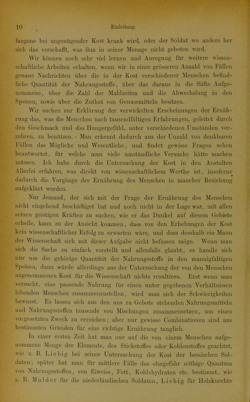 faugene bei ungenügender Kost krank wird, oder der Soldat wo anders lier sich das verschafft; was ihm in seiner Menage nicht geboten wird. Wir können noch sehr viel lernen und Anregung für weitere wissen- schaftliche Arbeiten erhalten, wenn wir in einer grösseren Anzahl von Fällen genaue Nachrichten über die in der Kost verschiedener Menschen befind- liche Quantität der Nahrungsstoffe, über das daraus in die Säfte Aufge- nommeue, über die Zahl der Mahlzeiten und die Abwechslung in den SjDeisen, sowie über die Zuthat von Genussmitteln besitzen. Wir suchen zur Erklärung der verwickelten Erscheinungen der Ernäh- rung das, was die Menschen nach tausendfältigen Erfahrungen, geleitet durch den Geschmack und das Hungergefühl, unter verschiedenen Umständen ver- zehren, zu benützen. Man erkennt dadurch aus der Unzahl von denkbaren Fällen das Mögliche und Wesentliche, und findet gewisse Fragen schon beantwortet, für welche man viele umständliche Versuche hätte machen müssen. Ich habe durch die Untersuchung der Kost in den Anstalten Allerlei erfahren, was direkt voü. wissenschaftlichem Werthe ist, iusoferne » dadurch die Vorgänge der Ernähi-ung des Menschen in mancher Beziehung aufgeklärt werden. Nur Jemand, der sich mit der Frage der Ernährung des Meiischen nicht eingehend beschäftiget hat und noch nicht in der Lage war, mit allen seinen geistigen Kräften zu suchen, wie er das Dunkel auf diesem Gebiete erhelle, kann zu der Ansicht kommen, dass von den Erhebungen der Kost kein wissenschaftlicher Erfolg zu erwarten wäre, und dass desshalb ein Mann der Wissenschaft sich mit dieser Aufgabe nicht befassen möge. Wenn man sich die Sache zu einfach vorstellt und allenfalls glaubt, es handle sich nur um die gehörige Quantität der Nahrungsstoffe in den mannigfaltigen Speisen, dann würde allerdings aus der Untersuchung der von den Menschen angenommenen Kost für die Wissenschaft nichts resultiren. Erst wenn man versucht, eine passende Nahrung für einen unter gegebenen Verhältnissen lebenden Menschen zusammenzustellen, wird man sich der Sch-wäerigkeiten bewusst. Es lassen sich aus den uns zu Gebote stehenden Nahrungsmitteln und Nahrungsstoffen tausende von Mischungen zusammensetzen, um einen vorgesetzten Zweck zu erreichen; aber nur gewisse Gombinationen sind aus bestimmten Gründen für eine riclitige Ernährung tauglich. In einer ersten Zeit hat man nur auf die von einem Menschen aufge- nommene Menge der Elemente, des Stickstoffes oder Kohlenstoffes geachtet, wie z. B. Liebig bei seiner Untersuchung der Kost der hessischen Sol- daten; später hat man für mittlere Fälle das ohngefähr nöthige Quantum von Nahruiigsstoften, von Eiweiss, Fett, Kohlehydraten etc. bestimmt, wie z. B. Muhl er für die niederländischen Soldaten, Li ob ig für Holzknechte