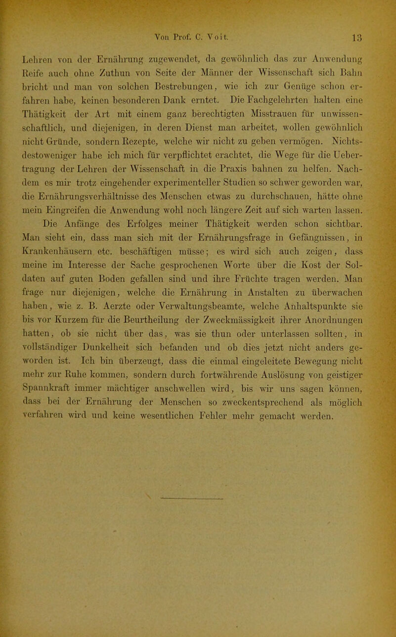 Lehren von der Ernälirung zugewendet, da gewölmlich das zur Anwendung Reife auch ohne Zuthun von Seite der Männer der Wissenschaft sich Balm briclit und man von solchen Bestrebungen, wie ich zur Genüge schon er- fahren habe, keinen besonderen Dank erntet. Die Fachgelehrten halten eine Thätigkeit der Art mit einem ganz berechtigten Misstrauen für unwissen- schaftlich, und diejenigen, in deren Dienst man arbeitet, wollen gewöhnlicli nicht Gründe, sondern Rezepte, welche wir nicht zu geben vermögen. Nichts- destoweniger habe ich mich für verpflichtet erachtet, die Wege für die Ueber- tragung der Lehren der Wissenschaft in die Praxis bahnen zu helfen. Nach- dem es mir trotz eingehender experimenteller Studien so schwer geworden war, die Ernährungsverhältnisse des Menschen etwas zu durchschauen, hätte ohne mein Eingreifen die Anwendung wohl noch längere Zeit auf sich warten lassen. Die Anfönge des Erfolges meiner Thätigkeit werden schon sichtbar. Man sieht ein, dass man sich mit der Eruährungsfrage in Gefängnissen, in Krankenhäusern etc. beschäftigen müsse; es wird sich auch zeigen, dass meine im Interesse der Sache gesprochenen Worte über die Kost der Sol- daten auf guten Boden gefallen sind und ihre Früchte tragen werden. Man frage nur diejenigen, welche die Ernährung in Anstalten zu überwachen haben, wie z. B. Aerzte oder Verwaltungsbeamte, welche Anhaltspunkte sie bis vor Kurzem für die Beurtheilung der Zweckmässigkeit ihrer Anordnungen hatten, ob sie nicht über das, was sie thun oder unterlassen sollten, in vollständiger Dunkelheit sich befanden und ob dies jetzt nicht anders ge- worden ist. Ich bin überzeugt, dass die einmal eingeleitete Bewegung niclit mehr zur Ruhe kommen, sondern durch fortwährende Auslösung von geistiger Spannkraft immer mächtiger anschwellen wird, bis wir uns sagen können, dass bei der Ernälirung der Menschen so zweckentsprechend als möglich verfahren wird und keine wesentlichen Fehler mehr gemacht werden.