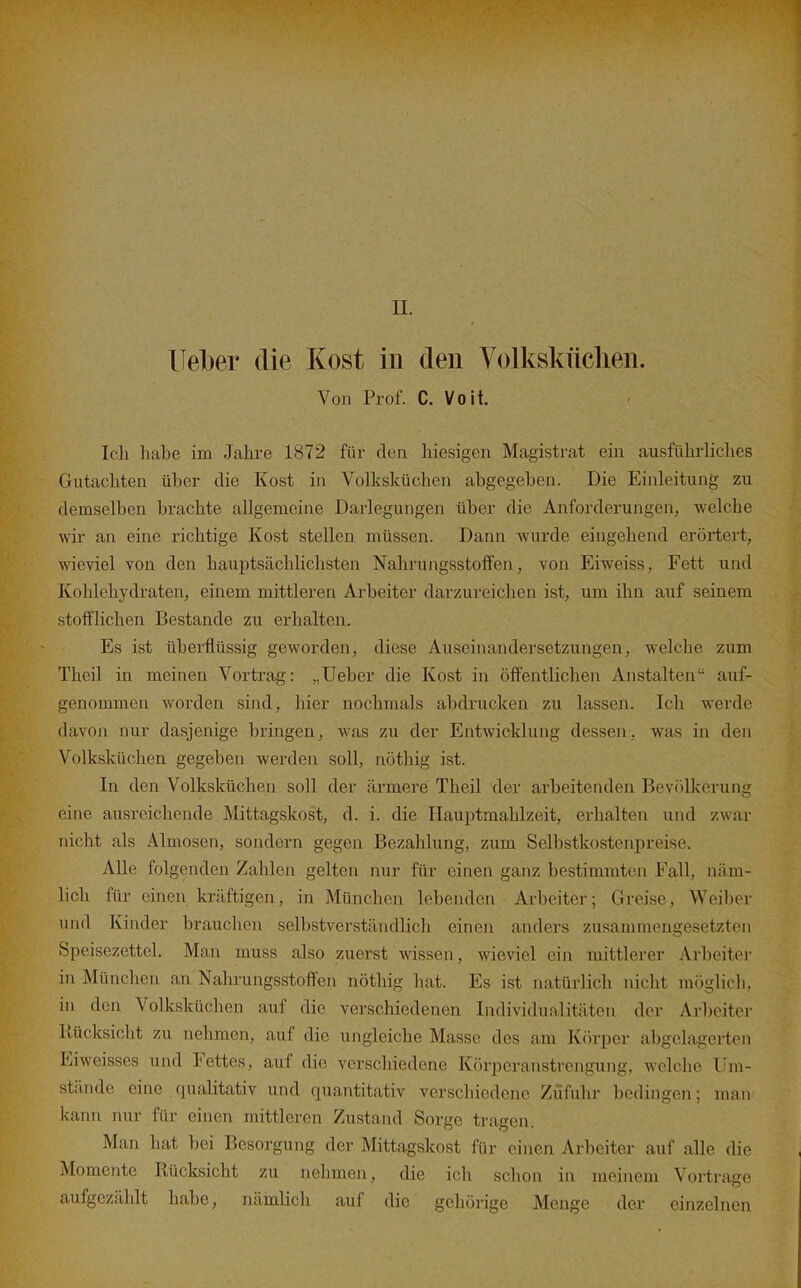 Uelber die Kost in den Volksküchen. Von Prof. C. Voit. Ich habe im Jahre 1872 für den hiesigen Magistrat ein ausführliches Gutachten über die Kost in Volksküchen abgegeben. Die Einleitung zu demselben brachte allgemeine Darlegungen über die Anforderungen, welche wir an eine richtige Kost stellen müssen. Dann wurde eingehend erörtert, wieviel von den haujitsächlichsten Nahrungsstoffen, von Eiweiss, Fett und Kohlehydraten, einem mittleren Arbeiter darzureichen ist, um ihn auf seinem stofflichen Bestände zu erhalten. Es ist überflüssig geworden, diese Auseinandersetzungen, welche zum Theil in meinen Vortrag: „Ueber die Kost in öffentlichen Anstalten auf- genommen worden sind, hier nochmals abdrucken zu lassen. Ich werde davon nur dasjenige bringen, Avas zu der Entwicklung dessen, was in den Volksküchen gegeben werden soll, nöthig ist. In den Volksküchen soll der ärmere Theil der arbeitenden Bevtilkerung eine ausreichende Mittagskost, d. i. die Hauptmahlzeit, erhalten und zwar nicht als Almosen, sondern gegen Bezahlung, zum Selbstkostenpreise. Alle folgenden Zahlen gelten nur für einen ganz bestimmten Fall, näm- lich für einen kräftigen, in München lebenden • Arbeiter; Greise, Weiber und Kinder brauchen selbstverständlich einen anders zusammengesetzten Speisezettel. Man muss also zuerst wissen, wieviel ein mittlerer Arbeiter in München an Nahrungsstoffen nöthig hat. Es ist natürlich nicht möglich, in den Volksküchen auf die verschiedenen Individualitäten der Ar1)eiter Rücksicht zu nehmen, auf die ungleiche Masse des am Kiirper abgelagerten Eiweisses und Fettes, auf die verschiedene Körperanstrengung, welche Um- stände eine qualitativ und quantitativ verschiedene Zufuhr bedingen; man kann mir für einen mittleren Zustand Sorge tragen. Man hat bei Besorgung der Mittagskost für einen Arbeiter auf alle die Momente Rücksicht zu nehmen, die ich schon in meinem Vortrage aufgezählt habe, nämlich auf die gehörige Menge der einzelnen