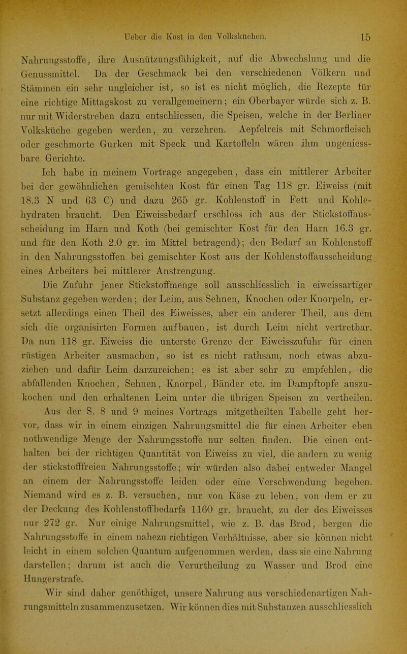 Nalirungsstoffe, ihre Ausnütziiiigsfilliigkeit, cauf die Abwechslung und die Genussmitteh Da der Geschmack bei den verschiedenen Völkern und Stämmen ein sehr ungleicher ist, so ist es nicht möglich, die Rezepte für eine richtige Mittagskost zu verallgemeinern; ein Oberbayer würde sich z. B. nur mit Widerstreben dazu entschliessen, die Speisen, welche in der Berliner Volksküche gegeben werden, zu verzehren. Aepfelreis mit Schmorfleisch oder geschmorte Gurken mit Speck und Kartofteln wären ihm ungeniess- bare Gerichte, Ich habe in meinem Vortrage angegeben, dass ein mittlerer Arbeiter bei der gewöhnlichen gemischten Kost für einen Tag 118 gr. Eiweiss (mit 18.3 N und 63 C) und dazu 265 gr. Kohlenstoff in Fett und Kohle- hydraten braucht. Den Eiweissbedarf erschloss ich aus der Stickstoff'aus- scheidung im Harn und Koth (bei gemischter Kost für den Harn 16.3 gr. und für den Koth 2.0 gr. im Mittel betragend); den Bedarf an Kohlenstoff in den Nahrungsstoffen bei gemischter Kost aus der Kohlenstoffausscheidung eines Arbeiters bei mittlerer Anstrengung. Die Zufuhr jener Stickstoffmenge soll ausschliesslich in eiweissartiger Substanz gegeben werden; der Leim, aus Sehnen, Knochen oder Knorpeln, er- setzt allerdings einen Tlieil des Eiweisses, aber ein anderer Theü, aus dem sich die organisii-ten Formen aufbauen, ist durch Leim nicht vertretbar. Da nun 118 gr. Eiweiss die unterste Grenze der Eiweisszufuhr für einen rüstigen Arbeiter ausmachen, so ist es nicht rathsam, noch etwas abzu- ziehen und dafür Leim darzureichen; es ist aber sehr zu empfehlen, die abfallenden Knochen, Sehnen, Knorpel, Bänder etc. im Dampftoj)fe auszu- kochen und den erhaltenen Leim unter die übrigen Speisen zu vertheilen. Aus der S. 8 und 9 meines Vortrags mitgetheilten Tabelle geht her- vor, dass wir in einem einzigen Nahrungsmittel die für einen Arbeiter eben nothwendige Menge der Nahrungsstoffe nur selten finden. Die einen ent- halten bei der richtigen Quantität von Eiweiss zu viel, die andern zu wenig der stickstofffreien Nahrungsstoflfe; wir würden also dabei entweder Mangel an einem der Nahrungsstoffe leiden oder eine Verschwendung begehen. Niemand wird es z. B. versuchen, nur von Käse zu leben, von dem er zu der Deckung des Kohlenstoffbcdarfs 1160 gr. braucht, zu der dos Eiweisses nur 272 gr. Nur einige Nahrungsmittel, wie z, B. das Brod, bergen die Nahmingsstoffe in einem nahezu richtigen Verhältnisse, aber sie können niclit leicht in einem solchen Quantum aufgenommen werden, dass sie eine Nahrung darstellen; darum ist auch die Verurthcilung zu Wasser und Brod eine Hungerstrafe. Wir sind daher gcnöthiget, unsere Nahrung aus verschiedenartigen Nah- rungsmitteln zusammenzusetzen. Wir können dies mit Substanzen ausschliesslich