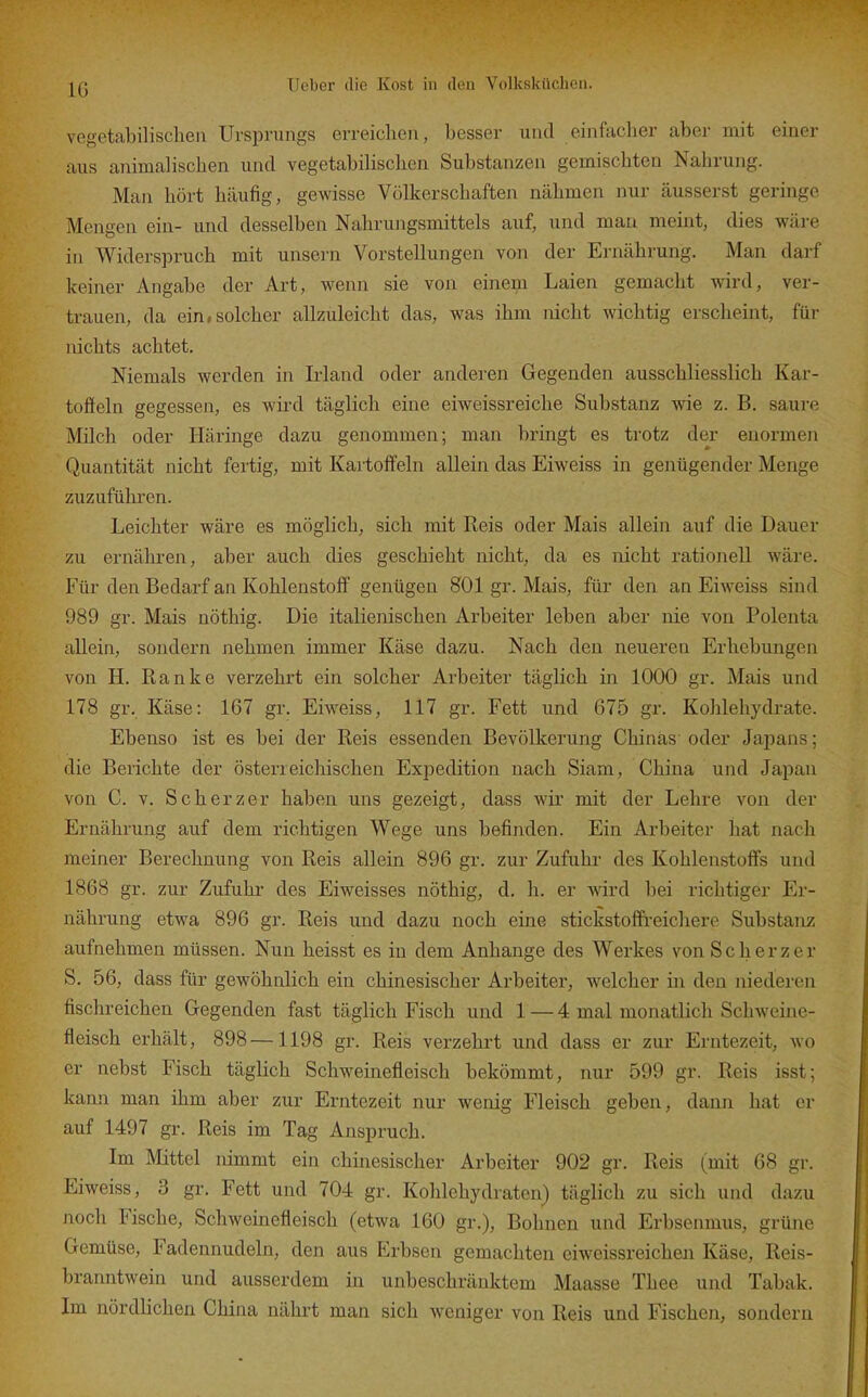 IG vegetabilischeil Ursprungs erreichen, besser und einfacher aber mit einer aus animalischen und vegetabilischen Substanzen gemischten Nahrung. Man hört häufig, gewisse Völkerschaften nähmen nur äusserst geringe Mengen ein- und desselben Nahrungsmittels auf, und man meint, dies wäre in Widerspruch mit unsern Vorstellungen von der Ernährung. Man darf keiner Angabe der Art, wenn sie von einem Laien gemacht wird, ver- trauen, da ein,solcher allzuleicht das, was ihm nicht wichtig erscheint, für nichts achtet. Niemals werden in Irland oder anderen Gegenden ausschliesslich Kar- toffeln gegessen, es wird täglich eine eiweissreiche Substanz wie z. B. saure Milch oder Häringe dazu genommen; man bringt es trotz der enormen Quantität nicht fertig, mit Kai-toffeln allein das Eiweiss in genügender Menge zuzuführen. Leichter wäre es möglich, sich mit Reis oder Mais allein auf die Dauer zu ernähren, aber auch dies geschieht nicht, da es nicht rationell wäre. Für den Bedarf an Kohlenstoff genügen 801 gr. Mais, für den an Eiweiss sind 989 gr. Mais nöthig. Die italienischen Arbeiter leben aber nie von Polenta allein, sondern nehmen immer Käse dazu. Nach den neueren Erhebungen von H. Ranke verzehrt ein solcher Arbeiter täglich in 1000 gr. Mais und 178 gr. Käse: 167 gr. Eiw^eiss, 117 gr. Fett und 675 gr. Kohlehydrate. Ebenso ist es bei der Reis essenden Bevölkerung Chinas oder Japans; die Berichte der österreichischen Expedition nach Siam, China und Japan von C. V. Scherz er haben uns gezeigt, dass wir mit der Lehre von der Ernährung auf dem richtigen Wege uns befinden. Ein Arbeiter hat nach meiner Berechnung von Reis allein 896 gr. zur Zufuhr des Kohlenstoffs und 1868 gr. zur Zufuhr des Eiweisses nöthig, d. h. er Avird bei richtiger Er- nährung etwa 896 gr. Reis und dazu noch eine stickstoffi-eichere Substanz aufnehmen müssen. Nun heisst es in dem Anhange des Werkes von Scherz er S. 56, dass für gewöhnlich ein chinesischer Arbeiter, welcher in den niederen fischreichen Gegenden fast täglich Fisch und 1 — 4 mal monatlich Schweine- fleisch erhält, 898—1198 gr. Reis verzehrt und dass er zur Erntezeit, wo er nebst Fisch täglich Schweinefleisch bekömmt, nur 599 gr. Reis isst; kann man ihm aber zur Erntezeit nur wenig Fleisch geben, dann hat er auf 1497 gr. Reis im Tag Anspruch. Im Mittel nimmt ein chinesischer Arbeiter 902 gr. Reis (mit 68 gr. Eiweiss, 3 gr. Fett und 704 gr. Kohlehydraten) täglich zu sich und dazu noch Fische, Schweinefleisch (etwa 160 gr.), Bohnen und Erbsenmus, grüne Gemüse, Fadennudeln, den aus Erbsen gemachten eiw^eissreichen Käse, Reis- branntwein und ausserdem in unbeschränktem Maasse Thee und Tabak. Im nördlichen China nährt man sich weniger von Reis und Fischen, sondern
