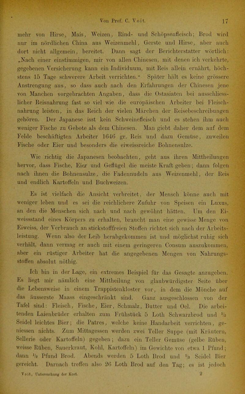 mehr von Hirse, Mais, Weizen, Rind- und Schöpsenfleisch; Brod wird nur im nördlichen China aus Weizenmehl, Gerste und Hirse,, aber auch dort nicht allgemein, bereitet. Dann sagt der Berichterstatter wörtlich: „Nach einer einstimmigen, mir von allen Chinesen, mit denen ich verkehrte, gegebenen Versicherung kann ein Individuum, mit Reis allein ernährt, höch- stens 15 Tage schwerere Arbeit verrichten. Später hält es keine grössere Anstrengung aus, so dass auch nach den Erfahrungen der Chinesen jene von Manchen vorgebrachten Angaben, dass die Ostasiateji bei ausschliess- licher Reisnahrung fast so viel wie die europäischen Arbeiter bei Fleisch- nahrung leisten, in das Reich der vielen Märchen der Reisebeschreibungen gehören. Der Japanese isst kein Schweinefleisch und es stehen ihm auch weniger Fische zu Gebote als dem Chinesen. Man giebt daher dem auf dem Felde beschäftigten Arbeiter 1646 gr. Reis und dazu Gemüse, zuweilen Fische oder Eier und besonders die eiweissreiche Bohnensulze. Wie richtig die Japanesen beobachten, geht aus ihren Mittheilungen hervor, dass Fische, Eiea' und Geflügel die meiste Kraft geben; dann folgen nach ihnen die Bohnensulze, die Fadennudeln aus Weizenmehl, der Reis und endlich Kartofl'eln und Buchweizen. Es ist vielfach die Ansicht verbreitet, der Mensch könne auch mit weniger leben und es sei die reichlichere Zufuhr von Speisen ein Luxus, an den die Menschen sich nach und nach gewöhnt hätten. Um den Ei- weissstand eines Körpers zu erhalten, braucht man eine gewisse Menge von Eiweiss, der Verbrauch an stickstofl'freien Stoffen richtet sich nach der Arbeits- leistung. Wenn also der Leib herabgekommen ist und möglichst ruhig sich verhält, dann vermag er auch mit einem geringeren Consum auszukommen, aber ein rüstiger Arbeiter hat die angegebenen Mengen von Nahrungs- stofi'en absolut nöthig. Ich bin in der Lage, ein extremes Beispiel für das Gesagte anzugeben. Es liegt mir nämlich eine Mittheilung von glaubwürdigster Seite über die Lebensweise in einem Trappistenkloster vor, in dem die Mönche auf das äusserste Maass eingeschränkt sind. Ganz ausgeschlossen von der Tafel sind: Fleisch, Fische, Eier, Schmalz, Butter und Gel. Die arbei- tenden Laienbrüder erhalten zum Frühstück 5 Loth ScliAvarzbrod und V2 Seidel leichtes Bier; die Patres, welche keine Handarbeit verrichten, gc- iiiessen nichts. Zum Mittagessen werden zwei Teller Suppe (mit Kräutern, Sellerie oder Kartoffeln) gegeben; dazu ein Teller Gemüse (gelbe Rüben, weisse Rüben, Sauerkraut, Kohl, Kartofl'eln) im Gewichte von etwa 1 Pfund; dann V2 Pfund Brod. Abends werden 5 Loth Brod und Seidel Bier gereicht. Darnach trefl'en also 26 Loth Brod auf den Tag; es ist jedoch Voit, Untersnchung der Kost. 2
