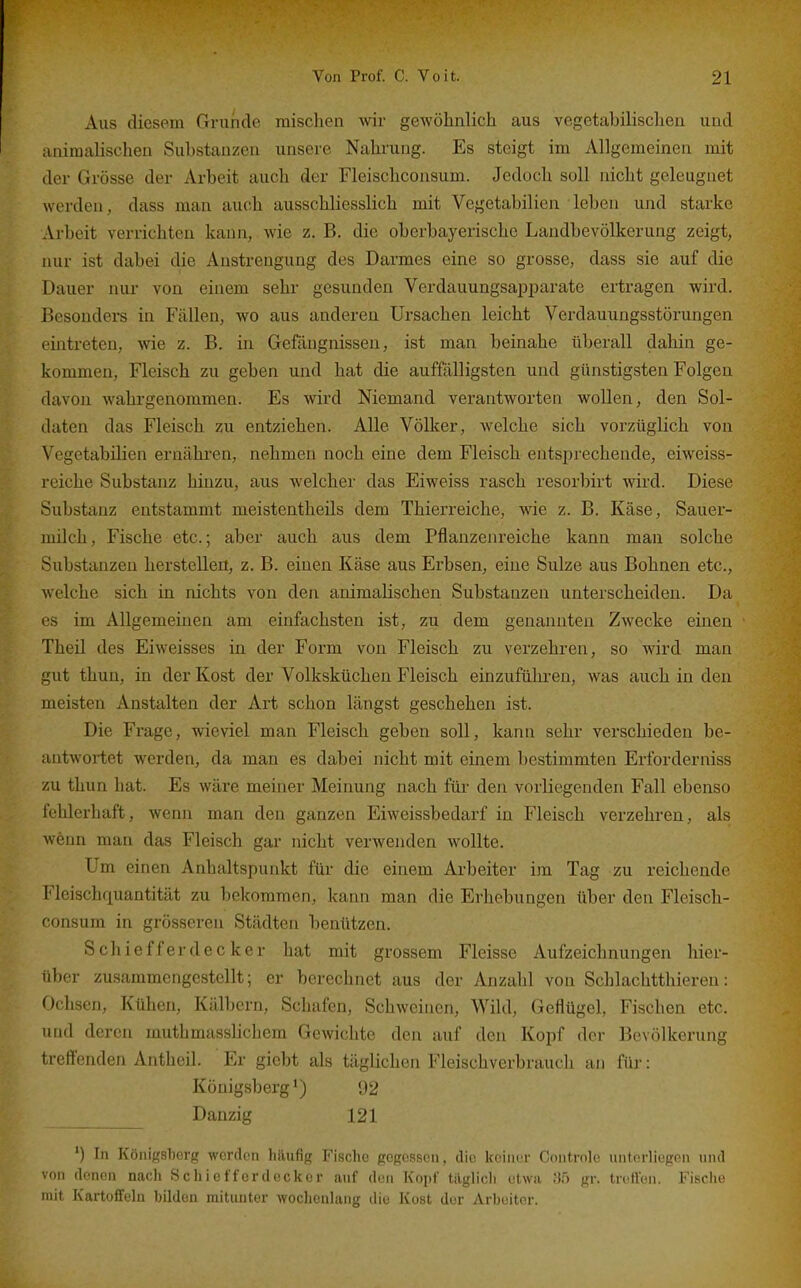 Aus diesem Grunde mischen wir gewöhnlich aus vegetabilischen und animalischen Substanzen unsere Nahrung. Es steigt im Allgemeinen mit der Grösse der Arbeit auch der Fleischconsum. Jedoch soll nicht geleugnet werden, dass man auch ausschliesslich mit Vegetabilien leben und starke Arbeit verrichten kann, wie z. B. die oberbayerische Landbevölkerung zeigt, nur ist dabei die Anstrengung des Darmes eine so grosse, dass sie auf die Dauer nur von einem sehr gesunden Verdauungsa^Dparate ertragen wird. Besonders in Fällen, wo aus anderen Ursachen leicht Verdauungsstörungen eintreten, wie z. B. in Gefängnissen, ist man beinahe überall dahin ge- kommen. Fleisch zu geben und hat die auffälligsten und günstigsten Folgen davon wahrgenommen. Es wird Niemand verantworten wollen, den Sol- daten das Fleisch zu entziehen. Alle Völker, welche sich vorzüglich von Vegetabilien ernähi'en, nehmen noch eine dem Fleisch entsprechende, eiweiss- reiche Substanz hinzu, aus welcher das Eiweiss rasch resorbirt wird. Diese Substanz entstammt meistentheils dem Thierreiche, wie z. B. Käse, Sauer- milch, Fische etc.; aber auch aus dem Pflanzenreiche kann man solche Substanzen herstellen, z. B. einen Käse aus Erbsen, eine Sülze aus Bohnen etc., welche sich in nichts von den animalischen Substanzen unterscheiden. Da es im Allgemeinen am einfachsten ist, zu dem genannten Zwecke einen Theil des Eiweisses in der Form von Fleisch zu verzehren, so ward man gut thun, in der Kost der Volksküchen Fleisch einzufülu-en, was auch in den meisten Anstalten der Art schon längst geschehen ist. Die Frage, wieviel man Fleisch geben soll, kann sehr verschieden be- antwortet werden, da man es dabei nicht mit einem bestimmten Erforderniss zu thun hat. Es wäre meiner Meinung nach füi' den vorliegenden Fall ebenso fehlerhaft, wenn man den ganzen Eiweissbedarf in Fleisch verzehren, als wenn man das Fleisch gar nicht verwenden wollte. Um einen Anhaltspunkt für die einem Arbeiter im Tag zu reichende Fleischquantität zu bekommen, kann man die Erhebungen über den Fleisch- consum in grösseren Städten benützen. SChiefferdecker hat mit grossem Fleisse Aufzeichnungen hier- über zusammengestellt; er berechnet aus der Anzahl von Schlachtthieren: Ochsen, Kühen, Kälbern, Schafen, Schweinen, Wild, Geflügel, Fischen etc. und deren muthmasslichem Gewichte den auf den Kopf der Bevölkerung treff'enden Anthcil. Er giebt als täglichen Fleischverbrauch an für: Königsberg ^) 92 Danzig 121 ') In Königsborg worden häufig Fische gegessen, die keiner Controle unterliegen und von denen nach Schiefferdeckor auf den Kopf tilglicli etwa 85 gr. treffen. Fisclie mit Kartoffeln büdon mitunter wochenlang die Kost dor Arbeiter.