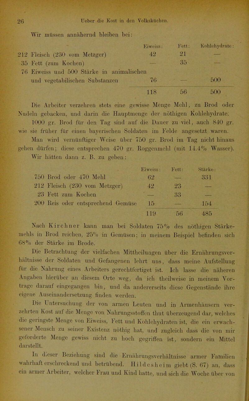 Wir müssen annähernd bleiben bei: Eiweiss: Fett: KohlehydratL 212 Fleisch (230 vom Metzger) 42 21 — 35 Fett (zum Kochen) _ 35 — 76 Eiweiss und 500 Stärke in animalischen und vegetabilischen Substanzen 76 — 500 118 56 500 Die Arbeiter verzehren stets eine gewisse Menge Mehl, zu Brod oder Nudeln gebacken, und darin die Hauijtmenge der nöthigeu Kohlehydrate; 1000 gr. Brod für den Tag sind auf die Dauer zu viel, auch 840 gr. wie sie früher für einen bayerischen Soldaten im Felde angesetzt waren. Man wird vernünftiger Weise über 750 gr. Brod im Tag nicht hinaus gehen dürfen; diese entsprechen 470 gr. Roggenmehl (mit 14.4% Wasser). Wir hätten dann z. B. zu geben: Eiweiss: Fett: Stärke: 750 Brod oder 470 Mehl 62 — 331 212 Fleisch (230 vom Metzger) 42 23 — 23 Fett zum Kochen — 33 — 200 Reis oder entsprechend Gemüse 15 — 154 119 56 485 Nach Kirchner kann man bei Soldaten 75°/o des nöthigen Stärke- mehls in Brod reichen, 25% in Gemüsen; in meinem Beispiel befinden sich 68% der Stärke im Brode. Die Betrachtung der vielfachen Mittheilungen über die Ernährungsver- hältnisse der Soldaten und Gefangenen lehrt uns, dass meine Aufstellung für die Nahrung eines Arbeiters gerechtfertiget ist. Ich lasse die näheren Angaben hierüber an diesem Orte weg, da ich theilweise in meinem Vor- trage darauf ehigegangen bin, und da andererseits diese Gegenstände ilire eigene Auseinandersetzung finden werden. Die Untersuchung der von armen Leuten und in Armenhäusern ver- zehrten Kost auf die Menge von Nahrungsstoffen thut überzeugend dar, Avelches die geringste Menge von Eiweiss, Fett und Kohlehydraten ist, die ein erwach- sener Mensch zu seiner Existenz nüthig liat, und zugleich dass die von mir geforderte Menge gewiss nicht zu hocli gegriffen ist, sondern ein Mittel darstellt. In dieser Beziehung sind die Ernäln-ungsverhältnisse armer Fatnihen wahrhaft erschreckend und betrübend. Hildesheim giebt (S. 67) an, dass ein armer Arbeiter, welcher Frau und Kind hatte, und sich die Woche über von