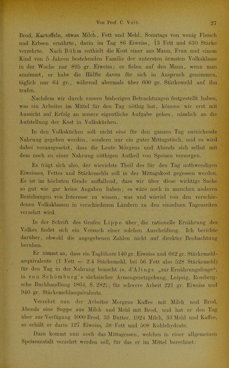 Brod, Kai'tolfeln, etwas Milcli, Fett und Mehl, Sonntags von wenig Fleisch und Erhsen ernährte, darin im Tag 86 Eiweiss, Is Fett und 610 Stärke verzehrte. Nach Böhm enthielt die Kost einer aus Mann, Frau und einem Kind von 5 Jahren bestehenden Familie der untersten ärmsten Volksklasse in der Woche nur 895 gr. Eiweiss; es fielen auf den Mann, wenn man annimmt, er habe die Hälfte davon für sich in Anspruch genommen, täglich nur 64 gr., während abermals über 600 gr. Stärkemehl auf ihn trafen. ■Nachdem wir durch unsere bisherigen Betrachtungen festgestellt haben, was ein Arbeiter im Mittel für den Tag nöthig hat, können wir erst mit Aussicht auf Erfolg an unsere eigentliche Aufgabe gehen, nämlich an die Aufstellung der Kost in Volksküchen. In den Volksküchen soll nicht eine für den ganzen Tag zureichende Nahi'ung gegeben werden, sondern nur ein guter Mittagstisch, und es wird dabei vorausgesetzt, dass die Leute Morgens und Abends sich selbst mit dem noch zu einer Nahrung nöthigen Antheil von SjDeisen versorgen. Es frägt sich also, der wievielste Theil des für den Tag nothwendigen Eiweisses, Fettes und Stärkemehls soll in der Mittagskost gegessen werden. Es ist im höchsten Grade auffallend, dass wir über diese wichtige Sache so gut wie gar keine Angaben haben; es wäre noch in manchen anderen Beziehungen von Interesse zu wissen, was und wieviel von den verschie- denen Volksklassen in verschiedenen Ländern zu den einzelnen Tageszeiten verzehrt wird. In der Schrift des Grafen L i p j) e über die rationelle Ernährung des Volkes findet sich ein Versuch einer solchen Auscheidung. Ich berichte darüber, obwohl die angegebenen Zahlen nicht auf direkter Beobachtung beruhen. Er nimmt an, dass ein Taglöhner 140 gr. Eiweiss und 662 gr. Stärkemehl- aequivaleiite (1 Fett == 2.4 Stärkemehl, bei 56 Fett also 528 Stärkemelil) für den Tag in der Nahrung braucht (s. d'Alinge „zur Ernährungsfrage, in von Schömberg's sächsischer Armengesetzgebung, Leipzig, Rossberg- sche Buchhandlung 1864, S. 282); für schwere Arbeit 221 gr. Eiweiss und 940 gr. Stäi'kcmchlaequivalente. Veizehrt nun der Arbeiter Morgens Kaftee mit Milch und Brod, Abends eine Suppe aus Milch und Mehl mit Brod, und hat er den Tag über zur Verfügung 1000 Brod, 33 Butter, 1924 Milch, 33 Mehl und Kaffee, so erhält er darin 127 Eiweiss, 38 Fett und Ö08 Kohlehydrate. Dazu kommt nun noch das Mittagessen, welches in einer allgemeinen Speiseanstalt verzehrt werden soll, für das er im Mittel berechnet: