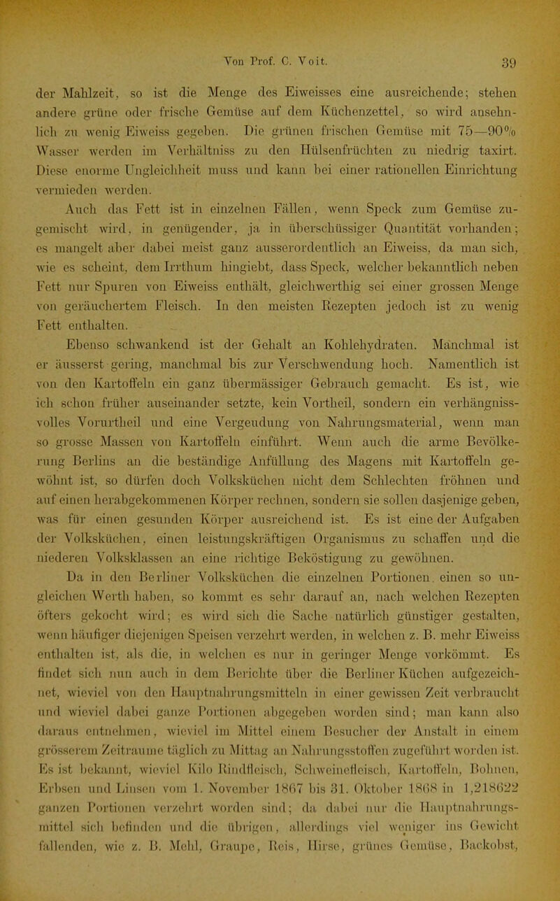 der Mahlzeit, so ist die Menge des Eiweisses eine ausreichende; stehen andere grüne oder frische Gemüse auf dem Küchenzettel, so wird ansehn- lich zu wenig Eiweiss gegeben. Die grünen frischen Gemüse mit 75—90°/o Wasser werden im Verhältniss zu den Hülsenfrüchten zu niedrig taxirt. Diese enorme Ungleichheit muss und kann bei einer rationellen Einrichtung vermieden werden. Auch das Fett ist in einzelneu Fällen , wenn Speck zum Gemüse zu- gemischt wird, in genügender, ja in überschüssiger Quantität vorhanden; es mangelt aber dabei meist ganz ausserordentlich an Eiweiss, da man sich, wie es scheint, dem Irrthum hingiebt, dass Speck, welcher bekanntlich neben Fett nur Spuren von Eiweiss enthält, gleichwerthig sei einer grossen Menge von geräuchertem Fleisch. In den meisten Rezepten jedoch ist zu wenig Fett enthalten. Ebenso schwankend ist der Gehalt an Kohlehydraten. Manchmal ist er äusserst gering, manchmal bis zur Verschwendung hoch. Namentlich ist von den Kartoffeln ein ganz übermässiger Gebrauch gemacht. Es ist, wie ich schon früher auseinander setzte, kein Vortheil, sondern ein verhängniss- volles Vorurtheil und eine Vergeudung von Nahrungsmaterial, wenn man so grosse Massen von Kartoffeln einführt. Wenn auch die arme Bevölke- rung Berlins an die beständige Aufüllung des Magens mit Kartoffeln ge- wöhnt ist, so dürfen doch Volksküchen nicht dem Schlechten fröhnen und auf einen herabgekommenen Körper i-echnen, sondern sie sollen dasjenige geben, was für einen gesunden Kcirper ausreichend ist. Es ist eine der Aufgaben der Volksküchen, einen leistungskräftigen Organismus zu schaffen und die niederen Volksklassen an eine richtige Beköstigung zu gewöhnen. Da in den Berliner Volksküchen die einzelneu Portionen, einen so un- gleichen Werth haben, so kommt es sehr darauf an, nach welchen Rezepten öfters gekocht wird; es wird sich die Sache natürlich günstiger gestalten, wenn häufiger diejenigen Speisen verzehrt werden, in welchen z. B. mehr Eiweiss enthalten ist, als die, in welchen es nur in geringer Menge vorkömmt. Es findet sich nun auch in dem Berichte über die Berliner Küchen aufgezeich- net, wieviel von den Hauptnahrungsmitteln in einer gewissen Zeit verbrauclit und wieviel dabei ganze Portionen abgegeben worden sind; man kann also daraus entnehmen, wieviel im Mittel einem Besucher der Anstalt in oineni grössei'em Zeiti-aume täglich zu Mittag an Nahrungsstoffen zugeführt worden ist. Ks ist l)ckanjit, wieviel Kilo Rindfieisch, SchwcineHeisch, Kartoffeln, Boluien, Erbsen und Linsen vom 1. November 1867 bis 31. Oktober IHO.S in 1,218622 ganzen Portionen verzehrt worden sind; da dabei nur die Hauptnahrungs- niitto.l sich befinden und die übrigen, allerdings viel weniger ins Gewicht fallenden, wie z. B. Mehl, Graupe, Reis, Hirse, grünes Gemüse, Backobst,