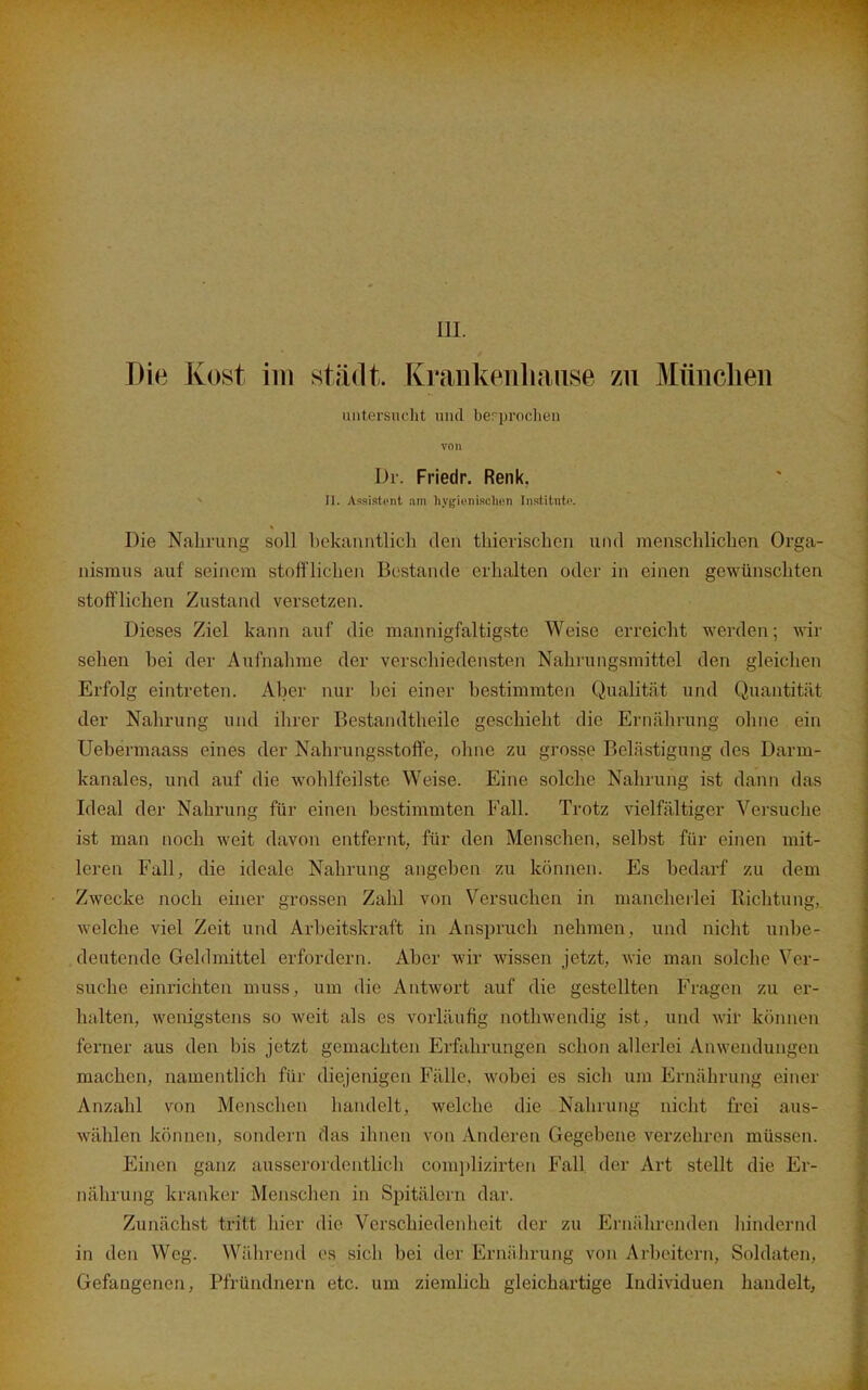 m. Die Kost im städt. Krankenliaiise zu Münclien untersuclit mul berjjroclien von Dr. Friedr. Renk, II. Assistent am livf^icnisi-licn Inslitntc. Die Nahrung soll bekanutlic]i den thieriscben und menschlichen Orga- nismus auf seinem stofflichen Bestände erhalten oder in einen gewünschten stofflichen Zustand versetzen. Dieses Ziel kann auf die mannigfaltigste Weise erreicht werden; wir sehen bei der Aufnalime der verschiedensten Nahrungsmittel den gleichen Erfolg eintreten. Aber nur bei einer bestimmten Qualität und Quantität der Nahrung und ihrer Bestandtheile geschieht die Ernälirung olme ein Uebermaass eines der Nahrungsstoft'e, ohne zu grosse Belästigung des Darm- kanales, und auf die wohlfeilste Weise. Eine solche Nahrung ist dann das Ideal der Nahrung für einen bestimmten Fall. Trotz vielfältiger Versuche ist man noch weit davon entfernt, für den Menschen, selbst für einen mit- leren Fall, die ideale Nahrung angeben zu können. Es bedarf zu dem Zwecke noch einer grossen Zahl von Versuchen in mancheilei Richtung, welche viel Zeit und Arbeitskraft in Anspruch nehmen, und nicht unbe- deutende Gehlmittel erfordern. Aber wir wissen jetzt, wie man solche Ver- suche einrichten muss, um die Antwort auf die gestellten Fragen zu er- halten, wenigstens so weit als es vorläufig notliwendig ist, und wir können ferner aus den bis jetzt gemachten Erfahrungen schon allerlei Anwendungen machen, namentlich für diejenigen Fälle, wobei es sich um Ernährung einer Anzahl von Mensclien handelt, welche die Nahrung nicht frei aus- wählen können, sondern das ihnen von Anderen Gegebene verzehren müssen. Einen ganz ausserordentlicli corajjlizirten Fall der Art stellt die Er- nährung kranker Menschen in SiDitälern dar. Zunächst tritt hier die Verschiedenheit der zu Ernälirenden liindernd in den Weg. Während es sich bei der Ernälirung von Arbeitern, Soldaten, Gefangenen, Pfründnern etc. um ziemlich gleichartige Individuen handelt,