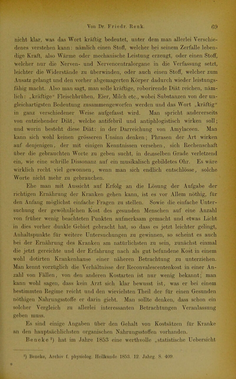 nicht klar, was das Wort krcäftig bedeutet, unter dem man allerlei Verschie- denes verstehen kann: nämlich einen Stoff, welcher bei seinem Zerfalle leben- dige Kraft, also Wärme oder mechanische Leistung erzeugt, oder einen Stoff, welcher nur die Nerven- und Nervencentralorgane in die Verfassung setzt, leichter die Widerstände zu überwinden, oder auch einen Stoff, welcher zum Ansatz gelangt und den vorher abgemagerten Körper dadurch wieder leistungs- fähig macht. Also man sagt, man solle kräftige, roborirende Diät reichen, näm- lich: „kräftige ' Fleischbrühen, Eier, Milch etc., Avobei Substanzen von der un- gleichartigsten Bedeutung zusammengeworfen werden und das Wort „kräftig in ganz verschiedener Weise aufgefasst wird. Man spricht andererseits von entziehender Diät, welche antifebril und antiphlogistisch wirken soll; und worin besteht diese Diät: in der Darreichung von Amylaceen. Man kann sich wohl keinen grösseren Unsinn denken; Phrasen der Art wirken auf denjenigen, der mit einigen Kenntnissen versehen, sich Rechenschaft über die gebrauchten Worte zu geben sucht, in demselben Grade verletzend ein, wie eine schrille Dissonanz auf ein musikalisch gebildetes Ohr. Es wäre wirklich recht viel gewonnen, wenn man sich endlich entschlösse, solche Worte nicht mehr zu gebrauchen. Ehe man mit Aussicht auf Erfolg an die Lösung der Aufgabe der richtigen Ernährung der Kranken gehen kann, ist es vor Allem nöthig, für den Anfang möglichst einfache Fragen zu stellen. Sowie die einfache Unter- suchung der gewöhiüichen Kost des gesunden Menschen auf eine Anzahl von früher wenig beachteten Punkten aufmerksam gemacht und etwas Licht in dies vorher dunkle Gebiet gebracht hat, so dass es jetzt leichter gelingt, Anhaltspunkte für weitere Untersuchungen zu gewinnen, so scheint es auch bei der Ernährung des Kranken am natürlichsten zu sein, zunächst einmal die jetzt gereichte und der Erfahrung nach als gut befundene Kost in einem wohl dotirten Krankenhause einer näheren Betrachtung zu unterziehen. Man kennt vorzüglich die Verhältnisse der Reconvalescentenkost in einer An- zahl von Fällen, von den anderen Kostarten ist nur wenig bekannt; man kann wohl sagen, dass kein Arzt sich klar bewusst ist, was er bei einem bestimmten Regime reicht und deji wievielsten Theil der für einen Gesunden nöthigen Nahrungsstofte er darin giebt. Man sollte denken, dass schon ein solcher Vergleich zu allerlei interessanten Betrachtungen Veranlassung geben muss. Es sind eiin'gc Anga])cn über den Gehalt von Kostsätzen für Kranke an den hauptsächlichsten organischen NahruiigsstolTen vorlumden. Beneke*) hat im J;ihic 1853 eine werthvoUc „statistisclie Ucbersicht ') Beneke, Archiv f. physiolog. Hcilkuiido 1H5;3. 12. Jalirg. S. 400.