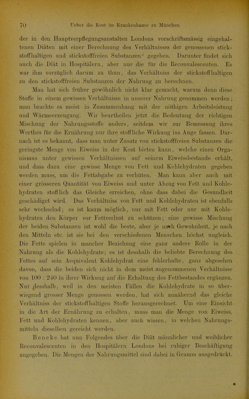 der in den Hauptverpflegungsanstalten Londons vorscliriftsmässig eingehal- tenen Diäten mit einer Bereclinung des Verhältnisses der genossenen stick- stoffhaltigen und stickstofffreien Substanzen gegeben. Darunter findet sich auch die Diät in Hospitälern, aber nur die für die Reconvalescenten. Es war ihm vorzüglich darum zu thun, das Verhältniss der stickstoffhaltigen zu den stickstott'freien Substanzen der Nahrung zu berechnen. Man hat sich früher gewöhnlich nicht klar gemacht, warum denn diese Stoffe in einem gewissen Verhältnisse in unserer Nahrung genommen werden; man brachte es meist in Zusammenhang mit der nöthigen Arbeitsleistung und Wärmeerzeugung. Wir beurtheilen jetzt die Bedeutung der richtigen Mischung der Nahrungsstoffe anders, seitdem wir zur Bemessung ihres Werthes für die Ernährung nur ihre stoff liche Wirkung ins Auge fassen. Dar- nach ist es bekannt, dass man unter Zusatz von stickstofffreien Substanzen die geringste Menge von Eiweiss in der Kost bieten kann, welche einen Orga- nismus unter gewissen Verhältnissen auf seinem Eiweissbestande erhält, und dass dazu eine gewisse Menge von Fett und Kohlehydraten gegeben werden muss, um die Fettabgabe zu verhüten. Man kann aber auch mit einer grösseren Quantität von Eiweiss und unter Abzug von Fett und Kohle- hydraten stofflich das Gleiche erreichen, ohne dass dabei die Gesundheit geschädiget wird. Das Verhältniss von Fett und Kohlehydraten ist ebenfalls sehr wechselnd; es ist kaum möglich, nur mit Fett oder nur mit Kohle- hydraten den Körper vor Fettverlust zu schützen; eine gewisse. Mischung der beiden Substanzen ist wohl die beste, aber je na«b Gewohnheit, je nach den Mitteln etc. ist sie bei den verschiedenen Menschen höchst ungleich. Die Fette spielen in mancher Beziehung eine ganz andere Rolle in der Nahrung als die Kohlehydrate; es ist desshalb die beliebte Berechnung des Fettes auf sein Aequivalent Kohlehydrat eine fehlerhafte, ganz abgesehen davon, dass die beiden sich nicht in dem meist angenommenen Verhältnisse von 100 : 240 in ihrer Wirkung auf die Erhaltung des Fettbestandes ergänzen. Nur ^desshalb, weil in den meisten Fällen die Kohlehydrate in so über- wiegend grosser Menge genossen werden, hat sich annähernd das gleiche Verhältniss der stickstoffhaltigen Stoffe herausgerechnet. Um eine Einsicht in die Art der Ernährung zu erhalten, muss man die Menge von Eiweiss. Fett und Kohlehydraten kennen, aber aucli wissen, in welchen Nahrungs- mitteln dieselben gereicht werden. Beneke hat nun Folgendes über die Diät männlicher und weiblicher Reconvalescenten in den Hospitälern Londons bei ruhiger Beschäftigung angegeben. Die Mengen der Nahrungsmittel sind dabei in Gramm ausgedrückt.