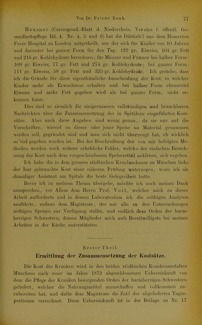 Heusner (CoiTespontl.-Blatt d. Niedeiihein. Vereins f. öifentl. Ge- suiullieitspflege Bd. 4. Nr. 4, 5 und G) hat die Diättafe'l aus dem Horaertoii Fever Hospital zu London mitgetheilt, aus der sieb für Kinder von 10 Jahren und darunter bei ganzer Form für den Tag: 122 gr. Eiweiss, 104 gr. Fett und 216 gr. Kohlehydrate berechnen; für Männer und Frauen bei halber Forui: 109 gr. Eiweiss, 77 gr. Fett und 274 gr. Kohlehydrate; hei ganzer Form: 111 gr. Eiweiss, 58 gr. Fett und 325 gr. Kohlehydrate. Ich gestehe, dass ich die Gründe für diese eigenthümliche Ausscheidung der Kost, in welcher Kinder mehr als Erwachsene erhalten und hei halber Form ebensoviel Eiweiss und mehr Fett gegeben wird als bei ganzer Form, nicht er- kennen kann. Dies sind so ziemlich die einigermassen vollständigen und brauchbaren Nachrichten über die Zusammensetzung der in Spitälern eingeführten Kost- sätze. Aber auch diese Angaben sind wenig genau, da sie nur auf die Vorschriften, wieviel zu dieser oder jener Speise an Material genommen werden soll, gegründet sind und man sich nicht überzeugt hat, ob wirklich so'viel gegeben worden ist. Bei der Beschreibung der von mir befolgten Me- thoden werden noch weitere erhebliche Fehler, welch e der einfachen Berech- nung der Kost nach dem vorgeschriebenen Speisezettel ankleben, sich ergeben. Ich habe die in dem grossen städtischen Kranlcenhause zu München links der Isar gebrauchte Kost einer näheren Prüfung 'wuiterzogen, wozu ich als .damaliger Assistent am Spitale die beste Gelegenheit hatte. Bevor ich zu meinem Thema übergehe, möißhte ich noch meinen Dank aussprechen, vor Allem dem Herrn Prof. V o i t, W'clcher mich zu dieser Arbeit aufforderte und in dessen Laboratorium ich <lie nöthigen Ajialyseu ausführte, sodann dem Magistrate, der mir alle zn den Untersuchungen nöthigen Speisen zur Verfügung stellte, und endlich dem Orden der barm- herzigen Schwestern, dessen Mitglieder mich aufs Bereitwilligste bei meinen Arbeiten in der Küche unterstützten. Erster T Ii e i 1. Ermittlung der Zusaiiiineiisetznng tlor Kostsätze. Die Kost der Kranken wird in den beiden städtischen Krankenanstalten Münchens jiach einer im Jahre 1872 abgeschlossenen Uebereinkunft von dem die Pflege der Kranken besorgenden Orden der barmherzigen Schwestern geliefert, welcher die Nahrungsmittel anzuschaffen und vollkommen zu- zubereiten hat, und dafür dem Magistrate die Zabl der abgelieferten Tages- portionen verrechnet. Diese Uebereinkunft ist in der Beilage zu Nr. 17