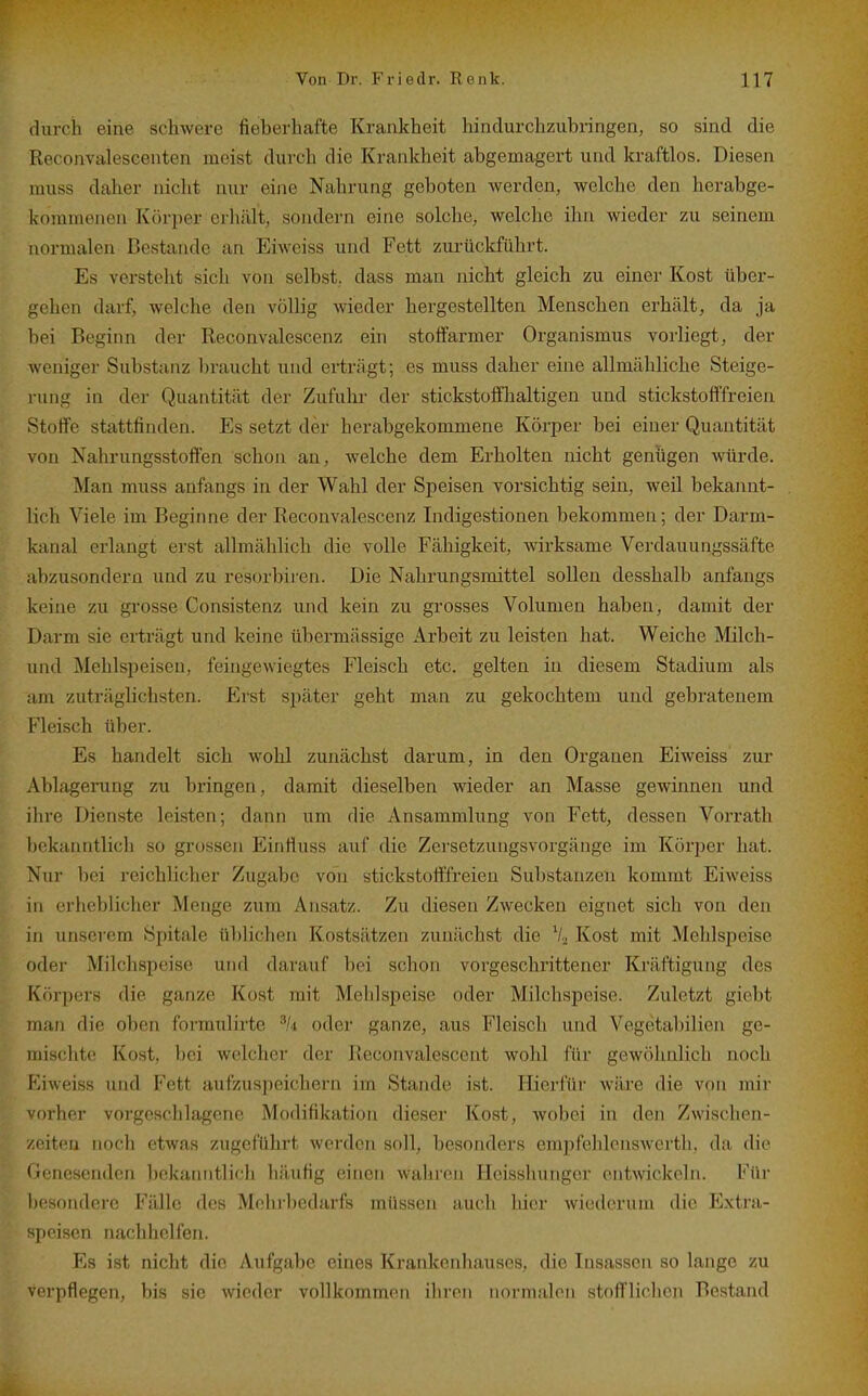 durch eine schwere fieberhafte Krankheit hindurchzubringen, so sind die Reconvalescenten meist durch die Krankheit abgemagert und kraftlos. Diesen rauss daher nicht nur eine Nahrung geboten werden, welche den herabge- kommenen Körper erhält, sondern eine solche, welche ihn wieder zu seinem normalen Bestände an Eiweiss und Fett zui-ückführt. Es versteht sich von selbst, dass man nicht gleich zu einer Kost über- gehen darf, welche den völlig wieder hergestellten Menschen erhcält, da ja bei Beginn der Reconvalescenz ein stoffarmer Organismus vorliegt, der weniger Substanz braucht und erträgt; es muss daher eine allmähliche Steige- rung in der Quantität der Zufuhr der stickstoffhaltigen und stickstofffreien Stoffe stattfinden. Es setzt der herabgekommene Körper bei einer Quantität von Nahrungsstoffen schon an, welche dem Erholten nicht genügen würde. Man muss anfangs in der Wahl der Speisen vorsichtig sein, weil bekannt- lich Viele im Beginne der Reconvalescenz Indigestionen bekommen; der Darm- kanal erlangt erst allmählich die volle Fähigkeit, wirksame Verdauungssäfte abzusondern und zu resorbiren. Die Nahrungsmittel sollen desshalb anfangs keine zu grosse Consistenz und kein zu grosses Volumen haben, damit der Darm sie erträgt und keine übermässige Arbeit zu leisten hat. Weiche Milch- und Mehlspeisen, feingewiegtes Fleisch etc. gelten in diesem Stadium als am zuträglichsten. Erst später geht man zu gekochtem und gebratenem Fleisch über. Es handelt sich wohl zunächst darum, in den Organen Eiweiss zur Ablagerung zu bringen, damit dieselben wieder an Masse gewinnen und ihre Dienste leisten; dann um die Ansammlung von Fett, dessen Vorrath l)ekanntlich so grossen Einfluss auf die Zersetzuugsvorgänge im Körper hat. Nur bei reichlicher Zugabc von stickstofffreien Substanzen kommt Eiweiss in erheblicher Menge zum Ansatz. Zu diesen Zwecken eignet sich von den in unserem Spitale üblichen Kostsätzen zunächst die V2 Kost mit Mehlspeise oder Milchspeise und darauf bei schon vorgeschrittener Kräftigung des Körpers die ganze Kost mit Mehlspeise oder Milchspeise. Zuletzt giebt man die oben formulirte oder ganze, aus Fleisch und Vegetabilien ge- mischte Kost, bei welcher der Reconvalescent wohl für gewöhnlich noch Kiweiss und Fett aufzuspeichern im Stande ist. Hierfür wäre die von mir vorher vorgeschlagene Modifikation dieser Kost, wobei in den Zwischen- /f'itcu noch etwas zugeführt werden soll, besonders empfehlcnsAverth, da die (lenesenden bekanntlich häufig einen wahren Heisshunger entwickeln. Für besondere Fälle des Mehrbedarfs müssen auch hier wiederum die Extra- speisen nachhelfen. Es ist nicht die Aufgabe eines Krankenhauses, die Insassen so lange zu verpflegen, bis sie wieder vollkommen ihren normalen stofflichen Bestand