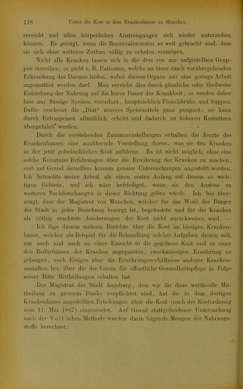 erreicht und allen körperlichen Anstrengungen sich wieder unterziehen können. Es genügt, wenn die Reconvalescenten so weit gebracht sind, dass sie sich ohne weiteres Zuthun völlig zu erholen vermögen. Nicht alle Kranken lassen sich in die drei von mir aufgestellten Grup- pen einreihen; es giebt z. B. Patienten, welche an einer rasch vorübergehenden Erki-ankung des Darmes leiden, wobei diesem Organe nur eine geringe Arbeit zugemuthet werden darf. Man erreicht dies durch gänzliche oder theilweise Entziehung der Nahrung auf die kurze Dauer der Krankheit; es werden daher hier nur Hüssige Speisen verordnet, hauptsächlich Fleischbrülie und Suppen. Dafür erscheint die „Diät unseres Speisezettels ganz geeignet; sie kann durch Extraspeisen allmählich erhöht und dadurch zu höheren Kostsätzen übergeführt' werden. Durch die vorstehenden Zusammenstellungen erhalten die Aerzte des Krankenhauses eine annähernde Vorstellung davon, was ^sie den Kranken in der jetzt gebräuchlichen Kost zuführen. Es ist nicht möglich, ohne eine solche Kenntniss Erfahrungen über die Ernährung der Kranken zu machen; erst auf Grund derselben können genaue Untersuchungen augestellt werden. Ich betrachte meine Arbeit als einen ersten Anfang auf diesem so wich- tigen Gebiete, und ich wäre befriediget, wenn sie den Anstoss zu weiteren Nachforschungen in dieser Richtung geben würde. Ich bin über- zeugt, dass der Magistrat von München, welcher für das Wohl der Bürger der Stadt in jeder Beziehung besorgt ist, begründete und für die Kranken als nöthig erachtete Aenderungen der Kost nicht zurückweisen wird. — Ich füge diesem meinem Berichte über die Kost im hiesigen Kranken- hause, welcher als Beispiel für die Behandlung solcher Aufgaben dienen soll, um nach und nach zu einer Einsicht in die gegebene Kost und zu einer den Bedürfnissen der Kranken angepassten, zweckmässigen Ernährung zu gelangen, noch Einiges über die Ernährungsverhältnisse anderer Kranken- anstalten bei, über die der Verein für öffentliche Gesundheitspflege in Folge seiner Bitte Mittheilungen erhalten hat. Der Magistrat der Stadt Augsburg, dem Avir für diese werthvolle Mit- theilung zu grossem Danke verpflichtet sind, hat die in dem dortigen Krankenhause angestellten Erliebungen über die Kost (nach der Kostordnung vom 11. Mai 1867) eingesendet. Auf Grund stattgefundener Untersuchung nach der Voit'sehen Methode wurden darin folgende Mengen der Nahrungs- stofle berechnet: