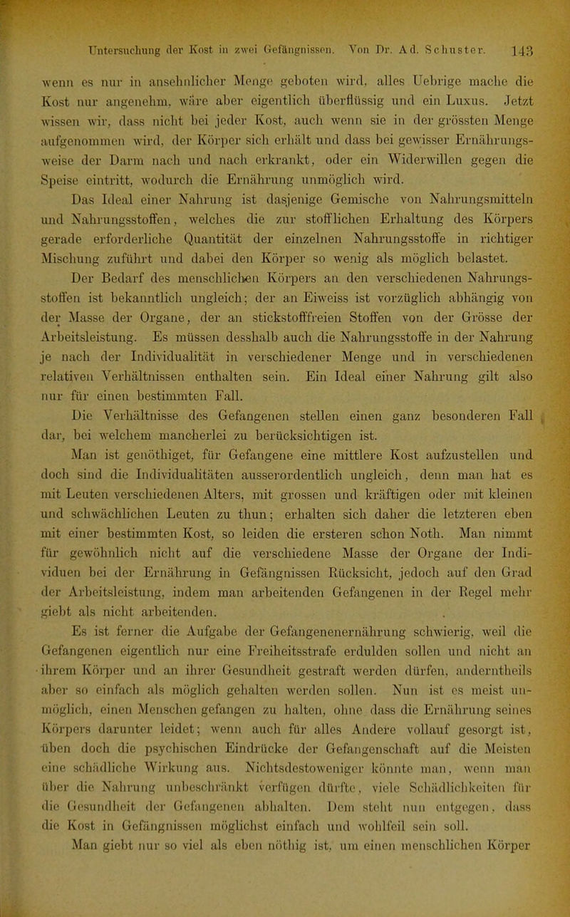 wenn es nur in anselnilicher Menge geboten wird, alles Uebrige mache die Kost nur angenehm, wilre aber eigentlich überflüssig und ein Luxus. Jetzt wissen wir, dass nicht bei jeder Kost, auch wenn sie in der grössten Menge aufgenommen wird, der Körper sich erhält und dass bei gewisser Ernährungs- weise der Darm nach und nach erkrankt, oder ein Widerwillen gegen die Speise eintritt, wodurch die Ernährung unmöglich wird. Das Ideal einer Nahrung ist dasjenige Gemische von Nahrungsmitteln und Nahrungsstoflfen, welches die zur stoifliehen Erhaltung des Körpers gerade erforderliche Quantität der einzelnen Nahrungsstoffe in richtiger Mischung zufülai-t und dabei den Körper so wenig als möglich belastet. Der Bedarf des menschliclifen Körpers an den verschiedenen Nahrungs- stoffen ist bekanntlich ungleich; der an Eiweiss ist vorzüglich abhängig von der Masse der Organe, der an stickstofffreien Stoff'en von der Grösse der Arbeitsleistung. Es müssen desshalb auch die Nahrungsstoffe in der Nahrung je nach der Individualität in verschiedener Menge und in verschiedenen relativen Verhältnissen enthalten sein. Ein Ideal einer Nahrung gilt also nur für einen bestimmten Fall. Die Verhältnisse des Gefangenen stellen einen ganz besonderen Fall , dar, bei w^elchem mancherlei zu berücksichtigen ist. Man ist genöthiget, für Gefangene eine mittlere Kost aufzustellen und doch sind die Individualitäten ausserordentlich ungleich, denn man hat es mit Leuten verschiedenen Alters, mit grossen und kräftigen oder mit kleinen und schwächlichen Leuten zu thun; erhalten sich daher die letzteren eben mit einer bestimmten Kost, so leiden die ersteren schon Noth. Man nimmt für gewöhnlich nicht auf die verschiedene Masse der Organe der Indi- viduen bei der Ernährung in Gefängnissen Rücksicht, jedoch auf den Grad der Arbeitsleistung, indem man arbeitenden Gefangenen in der Regel mehr giebt als nicht arbeitenden. Es ist ferner die Aufgabe der Gefangenenernährung schwierig, weil die Gefangenen eigentlich nur eine Freiheitsstrafe erdulden sollen und nicht an ihrem Körper und an ihrer Gesundheit gestraft werden dürfen, anderntheils aber so einfach als möglich gehalten werden sollen. Nun ist es meist un- möglich, einen Menschen gefangen zu halten, ohne dass die Ernährung seines Körpers darunter leidet; wenn auch für alles Andere vollauf gesorgt ist, üben doch die psychischen Eindrücke der Gefangenschaft auf die Meisten eine schädliche Wirkung aus. Nichtsdestoweniger könnte man, wenn man über die Nahrung unbeschränkt verfügen düi'ftc, viele Schädliclikciteii für die Gesundheit der Gefangenen abhalten. Dem steht nun entgegen, dass die Kost in Gefängnissen möglichst einfach und wohlfeil sein soll. Man giebt nur so viel als eben nöthig ist, um einen menschlichen Körper