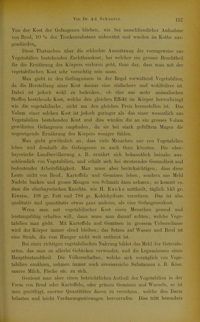 Von der Kost der Gefangenen blieben, wie bei ausschliesslicher Aufnalimc von Brod, 10 % der Trockensubstanz unbenutzt und wurden im Kothe aus- geschieden, Diese Thatsachen über die schlechte Ausnützung der vorzugsweise aus Vegetabilien bestehenden Zuchthauskost, bei welcher ein grosser Bruchtheil für die Erucährung des Körpers verloren geht, thun dar, dass man mit der vegetabilischen Kost sehr vorsichtig sein muss. Man giebt in den Gefängnissen in der Eegel vorwaltend Vegetabilien, da die Herstellung einer Kost daraus eine einfachere und wohlfeilere ist. Dabei ist jedoch wohl zu bedenken, ob eine aus mehr animalischen Stoffen bestehende Kost, welche den gleichen Effekt im Körper hervorbringt wie die vegetabihsche, nicht um den gleichen Preis herzustellen ist. Das Volum einer solchen Kost ist jedoch geringer als das einer wesentlich aus Vegetabilien bestehenden Kost und dies würden die an ein grosses Volum gewöhnten Gefangenen empfinden, da sie bei stark gefülltem Magen die ungenügende Ernährung des Körpers weniger fühlen. Man giebt gewöhnlich an, dass viele Menschen nur von Vegetabilien leben und desshalb die Gefangenen es auch thun könnten. Die ober- bayerische Landbevölkerung z. B. ernährt sich bekanntlich beinahe aus- schliesslich von Vegetabilien, und erhält sich bei strotzender Gesundheit und bedeutender Arbeitsfähigkeit. Man muss aber berücksichtigen, dass diese Leute nicht von Brod, Kartoffeln und Gemüsen leben, sondern aus Mehl Nudeln backen und grosse Mengen von Schmalz dazu nehmen; so kommt ts, dass die oberbayerischen Knechte, wie H. Ranke mittheilt, täglich 143 gr. Eiweiss, .108 gr. Fett und 788 gr. Kohlehydrate verzehren. Das ist also qualitativ und quantitativ etwas ganz anderes, als eine Gefangenenkost. Wenn man mit vegetabilischer Kost einen Menschen gesund und leistungsfähig erhalten will, dann muss man darauf achten, welche Vege- tabilien man giebt. Mit Kartoffeln und Gemüsen in grossem Ueberschusse wird der Köi*per immer elend bleiben; das Setzen auf Wasser und Brod ist eine Strafe, die vom Hunger nicht weit entfernt ist. Bei einer richtigen vegetabilischen Nahrung bildet das Mehl der Getreide- arten, das man zu allerlei Gebacken verwendet, und die Leguminosen einen Hauptbestandtheil. Die Völkerschaften, welche sich vorzüglich von Vege- tabilien ernähren, nehmen immer noch eiweissreiche Substanzen z. B. Käse, sauere Milch, Fische etc. zu sich. Geniesst man aber einen beträchtlichen Antheil der Vegetabilien in der Form von Brod oder Kartof^eln, oder grünen Gemüsen und Wurzeln, so ist man gonnthigt, enorme Quantitäten davon zu vei'zehron, welche den Darm belasten und leicht Verdauungsstiirungcn hervorrufen. Dies tritt besonders