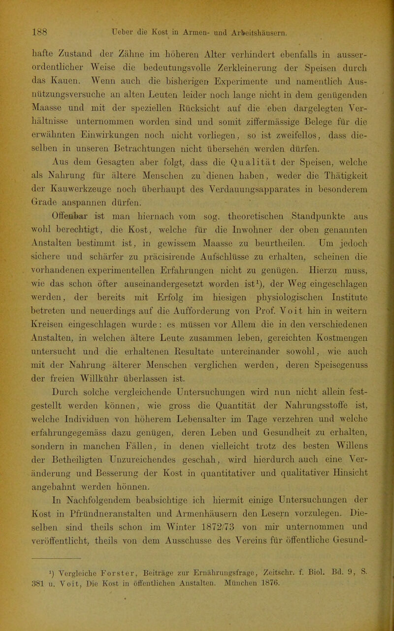 liafte Zustand der Zälme im höheren Alter verhindert ebenfalls in ausser- ordentlicher Weise die bedeutungsvolle Zerkleinerung der Speisen durch das Kauen. Wenn auch die bisherigen Experimente und namentlich Aus- nützungsversuche au alten Leuten leider noch lange nicht in dem genügenden Maasse und mit der speziellen Rücksicht auf die eben dargelegten Ver- hältnisse unternommen worden sind und somit ziffermässige Belege für die erwähnten Ehiwirkungen noch nicht vorUegen, so ist zweifellos, dass die- selben in unseren Betrachtungen nicht übersehen werden dürfen. Aus dem Gesagten aber folgt, dass die Qualität der Speisen, welche als Nahrung für ältere Menschen zu dienen haben, weder die Thätigkeit der Kauwerkzeuge noch überhaupt des Verdauungsapparates in besonderem Grade anspannen dürfen. Offenbar ist man hiernach vom sog. theoretischen Standpunkte aus wolil berechtigt, die Kost, welche für die Inwohner der oben genannten Anstalten bestimmt ist, in gewissem Maasse zu beurtheilen. Um jedoch sichere und schärfer zu präcisirende Aufschlüsse zu erhalten, scheinen die vorhandenen experimentellen Erfahrungen nicht zu genügen. Hierzu muss, wie das schon öfter auseinandergesetzt worden ist^), der Weg eingeschlagen werden, der bereits mit Erfolg im hiesigen physiologischen Institute betreten und neuerdings auf die Aufforderung von Prof. V o i t hin in weitern Kreisen eingeschlagen wurde: es müssen vor Allem die in den verschiedenen Anstalten, in welchen ältere Leute zusammen leben, gereichten Kostmengen untersucht und die erhaltenen Resultate untereinander sowohl, wie auch mit der Nahrung älterer Menschen verglichen werden, deren Speisegenuss der freien Willkühr überlassen ist. Durch solche vergleichende Untersuchungen wird nun nicht allein fest- gestellt werden können, wie gross die Quantität der Nahrungsstoft'e ist, welche Individuen von höherem Lebensalter im Tage verzehren und welche erfahrungegemäss dazu genügen, deren Leben und Gesundheit zu erhalten, sondern in manchen Fällen, in denen vielleicht trotz des besten Willens der Betheiligten Unzureichendes geschah, wird hierdurch auch eine Ver- änderung und Besserung der Kost in quantitativer und qualitativer Hinsicht angebahnt werden hönnen. In Nachfolgendem beabsichtige ich hiermit einige Untersuchungen der Kost in Pfründneranstalten und Armenhäusern den Lesern vorzulegen. Die- selben sind theils schon im Winter 1872/73 von mir unternommen und veröffentlicht, theils von dem Ausschusse des Vereins für öffentliche Gesund- 1) Vergleiche Forster, Beiträge zur Ernälirinigsfrage, Zeitsclir. f. Biol. Bd. 9, S. 381 u. Veit, Die Kost in öfl'ciitliclien Anstalten. München 1876.