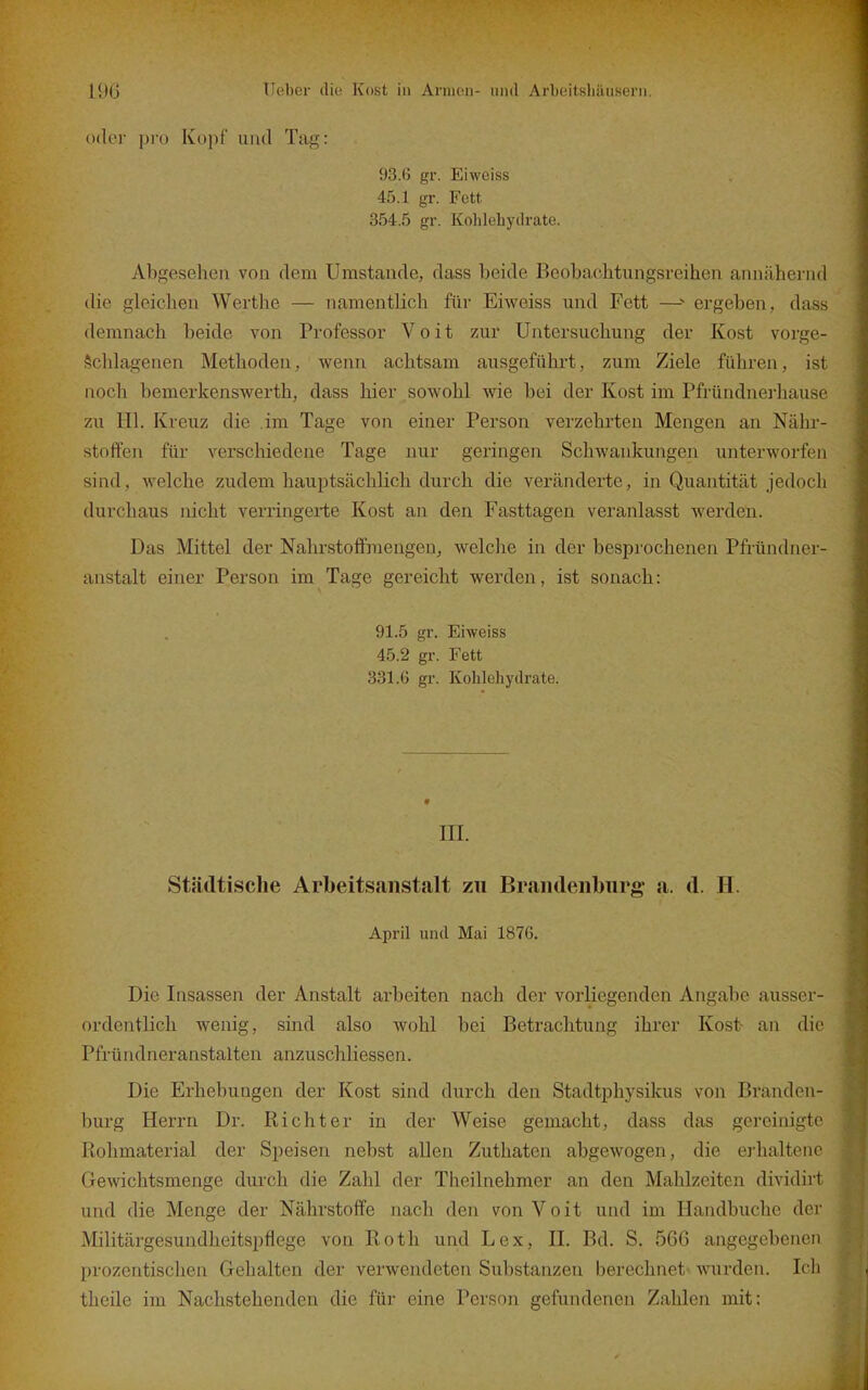 Oller pro Kopf und Tag: 93.6 gr. Eiweiss 45.1 gr. Fett 354.5 gr. Kohlehydrate. Abgesehen von dem Umstände, dass beide Beobacbtungsreihen annähernd die gleichen Werthe — namentlich für Eiweiss und Fett —ergeben, dass demnach beide von Professor Voit zur Untersuchung der Kost vorge- schlagenen Methoden, wenn achtsam ausgeführt, zum Ziele führen, ist noch bemerkenswerth, dass hier sowohl wie bei der Kost im Pfründnerhause zu Hl. Kreuz die im Tage von einer Person verzehrten Mengen an Nähr- stoffen für verschiedene Tage nur geringen Schwankungen unterworfen sind, welche zudem hauptsächlich durch die veränderte, in Quantität jedoch durchaus nicht verringeiie Kost an den Fasttagen veranlasst werden. Das Mittel der Nahrstoffraengen, welche in der besprochenen Pfründner- anstalt einer Person im Tage gereicht werden, ist sonach: 91.5 gr. Eiweiss 45.2 gr. Fett 331.6 gr. Kohlehydrate. III. Städtische Arbeits.iiistalt zu Brandenburg a. d. H. April und Mai 1876. Die Insassen der Anstalt arbeiten nach der vorliegenden Angabe ausser- ordentlich wenig, sind also wohl bei Betrachtung ihrer Kost- an die Pfründneranstalten anzuschliessen. Die Erhebungen der Kost sind durch den Stadtphysikus von Branden- burg Herrn Dr. Richter in der Weise gemacht, dass das gereinigte Rohmaterial der Speisen nebst allen Zuthaten abgewogen, die eidialtenc Gewichtsmenge durch die Zahl der Theilnehmer an den Mahlzeiten dividirt und die Menge der Nährstoffe nach den von Voit und im Handbuche der Militärgesundheitspflege von Roth und Lex, II, Bd. S. 566 angegebenen prozentischen Gehalten der verwendeten Substanzen berechnet- wurden. Icli thcile im Nachstehenden die für eine Person gefundenen Zahlen mit: