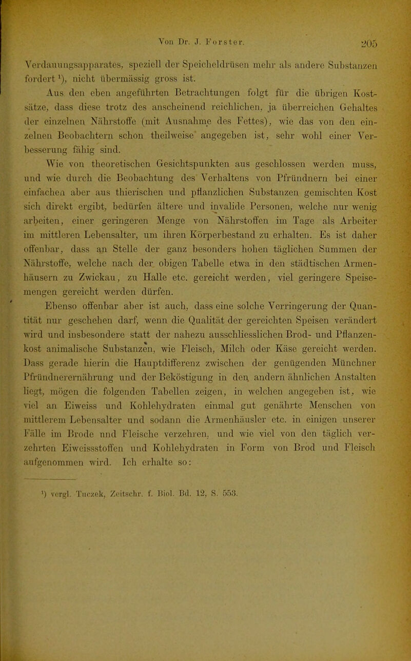 \'ei(lauuagsiipparates, speziell der Speicheldrüsen mehr als andere Substanzen fordert nicht übermässig gross ist. Aus den eben angeführten Betrachtungen folgt für die übrigen Kost- sätze, dass diese trotz des anscheinend reichlichen, ja überreichen Gehaltes der einzelnen Nährstoffe (mit Ausnahme des Fettes), wie das von den ein- zelnen Beobachtern schon theilweise' angegeben ist, sehr wohl einer Ver- besserung fähig sind. Wie von theoretischen Gesichtspunkten aus geschlossen werden muss, und wie durch die Beobachtung des Verhaltens von Pfrüudnern bei einer einfachen aber aus thierischen und iiflanzlichen Substanzen gemischten Kost sich direkt ergibt, bedürfen ältere und invalide Personen, welche nur wenig arbeiten, einer geringeren Menge von Nährstoffen im Tage als Arbeiter im mittleren Lebensalter, um ihren Körperbestand zu erhalten. Es ist daher offenbar, dass an Stelle der ganz besonders hohen täglichen Summen der Nährstoffe, welche nach der obigen Tabelle etwa in den städtischen Armen- häusern zu Zwickau, zu Halle etc. gereicht werden, viel geringere Speise- mengen gereicht werden dürfen. Ebenso offenbar aber ist auch, dass eine solche Verringerung der Quan- tität nur geschehen darf, wenn die Qualität der gereichten Speisen verändert wird und insbesondere statt der nahezu ausschliesslichen Brod- und Pflanzen- kost animalische Substanzen, wie Fleisch, Milch oder Käse gereicht werden. Dass gerade hierin die Hauptdifferenz zwischen der genügenden Münchner Pfründnerernährung und der Beköstigung in den, andern ähnlichen Anstalten liegt, mögen die folgenden Tabellen zeigen, in welchen angegeben ist, wie viel an Eiweiss und Kohlehydraten einmal gut genährte Menschen von mittlerem Lebensalter und sodann die Armenhäusler etc. in einigen unserer Fälle im Brode und Fleische verzehren., und wie viel von den täglich ver- zehrten Eiwcissstoff'en und Kohlehydraten in Form von Brod und Fleisch aufgenommen wird. Ich erhalte so: