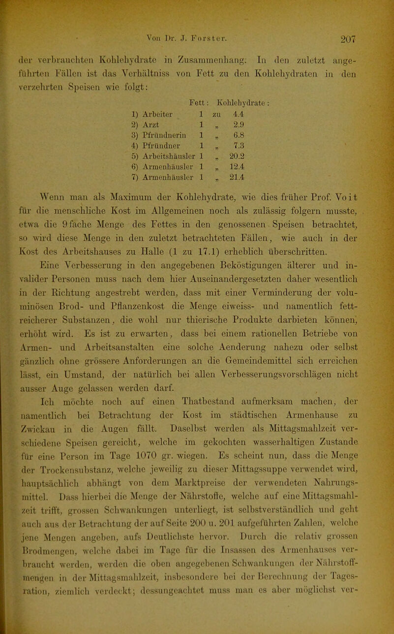 dci' verbniuchtLMi Kuhleliydi'atc in Zusammenliang. In den zuletzt ange- führten Fällen ist das Vcvbältniss von Fett zu den Kohlehydraten in den verzehrten Speisen wie folgt: Fett: Kohlehydrate: 1) Arbeiter 1 zu 4.4 2) Arzt 1 „ 2.9 3) Pfrünclnerin 1 „ 6.8 4) Pfründner 1 „ 7.3 5) Arbeitshäuslcr 1 „ 20.2 6) Armenhäusler 1 „ 12.4 7) Armenhäusler 1 „ 21.4 Wenn man als Maximum der Kohlehydrate, wie dies früher Prof. Vo i t für die menschliche Kost im Allgemeinen noch als zulässig folgern musste, etwa die 9 fache Menge des Fettes in den genossenen Speisen betrachtet, so wird diese Menge in den zuletzt betrachteten Fällen, wie auch in der Kost des Arbeitshauses zu Halle (1 zu 17.1) erhebhch überschritten. Eine Verbesserung in den angegebenen Beköstigungen älterer und in- valider Personen muss nach dem hier Auseinandergesetzten daher wesentlich in der Richtung augestrebt werden, dass mit einer Verminderung der volu- minösen Brod- und Pflanzenkost die Menge eiweiss- und namentlich fett- reicherer Substanzen, die wohl nur thierische Produkte darbieten können, erhöht wird. Es ist zu erwarten, dass bei einem rationellen Betriebe von Armen- und Arbeitsanstalten eine solche Aenderung nahezu oder selbst gänzlich ohne grössere Anforderungen an die Gemeindemittel sich erreichen lässt, ein Umstand, der natürlich bei allen Verbesserungsvorschlägen nicht ausser Auge gelassen werden darf. Ich möchte noch auf einen Thatbestand aufmerksam machen, der namentlich bei Betrachtung der Kost im städtischen Armenhause zu Zwickau in die Augen fällt. Daselbst werden als Mittagsmahlzeit ver- schiedene Speisen gereicht, welche im gekochten wasserhaltigen Zustande für eine Person im Tage 1070 gr. wiegen. Es scheint nun, dass die Menge der Trockensubstanz, welche jeweilig zu dieser Mittagssuppe verwendet wird, hauptsächlich abhängt von dem Marktpreise der verwendeten Nahrungs- mittel. Dass hierbei die Menge der Nährstoffe, welche auf eine Mittagsmahl- zeit trifft, grossen Schwankungen unterliegt, ist selbstverständlich und geht auch aus der Betrachtung der auf Seite 200 u. 201 aufgeführten Zahlen, welche jene Mengen angeben, aufs Deutlichste hervor. Durch die relativ grossen Brodmengen, welche dabei im Tage für die Insassen des Armenhauses ver- braucht werden, werden die oben angegebenen Schwanlcungen der Nährstoff- mengen in der Mittagsmahlzeit, insbesondere bei der Berechnung der Tages- ration, ziemlich verdeckt; dessungeachtet muss man es aber iniiglichst ver-
