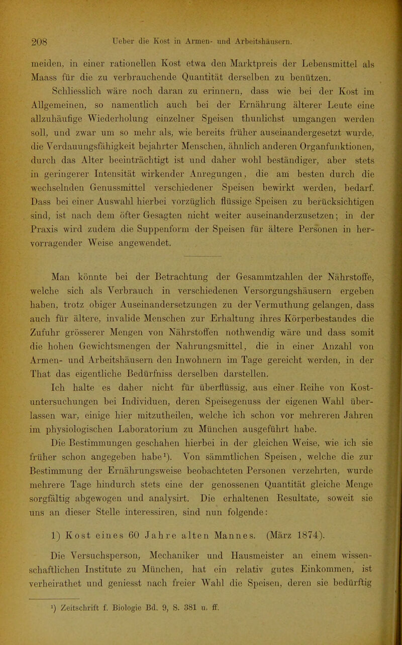 meiden, in einer rationellen Kost etwa den Marktpreis der Lebensmittel als Maass für die zu verbrauchende Quantität derselben zu benützen. Scliliesslicb wäre noch daran zu erinnern, dass wie bei der Kost im Allgemeinen, so namentlich auch bei der Ernährung älterer Leute eine allzuhäufige Wiederholung einzelner Speisen thunlichst umgangen werden soll, und zwar um so mehr als, wie bereits früher auseinandergesetzt wurde, die Verdauungsfähigkeit bejahrter Menschen, ähnlich anderen Organfunktionen, durch das Alter beeinträchtigt ist und daher wohl beständiger, aber stets in geringerer Liteusität wirkender Anregungen, die am besten durch die wechselnden Genussmittel verschiedener Speisen bewirkt werden, bedarf. Dass bei einer Auswahl hierbei vorzüglich flüssige Speisen zu berücksichtigen sind, ist nach dem öfter Gesagten nicht weiter auseinanderzusetzen; in der Praxis wird zudem die Suppenform der Speisen für ältere Personen in her- vorragender Weise angewendet. Man könnte bei der Betrachtung der Gesammtzahlen der Nährstoffe, welche sich als Verbrauch in verschiedenen Versorgungshäusern ergeben haben, trotz obiger Auseinandersetzungen zu der Vermuthung gelangen, dass auch für ältere, invalide Menschen zur Erhaltung ihres Körperbestandes die Zufuhr grösserer Mengen von Nährstoffen nothwendig wäre und dass somit die hohen Gewichtsmengen der Nahrungsmittel, die in einer Anzahl von Armen- und Arbeitshäusern den Inwohnern im Tage gereicht werden, in der That das eigentliche Bedürfniss derselben darstellen. Ich halte es daher nicht für überflüssig, aus einer Reihe von Kost- untersuchungen bei Individuen, deren Speisegenuss der eigenen Wahl über- lassen war, einige hier mitzutheilen, welche ich schon vor mehreren Jahren im physiologischen Laboratorium zu München ausgeführt habe. Die Bestimmungen geschahen hierbei in der gleichen Weise, wie ich sie früher schon angegeben habe^). Von sämmtlichen Speisen, welche die zur Bestimmung der Ernährungsweise beobachteten Personen verzehrten, wurde mehrere Tage hindurch stets eine der genossenen Quantität gleiche Menge sorgfältig abgewogen und analysirt. Die erhaltenen Resultate, soweit sie uns an dieser Stelle interessiren, sind nun folgende: 1) Kost eines 60 Jahre alten Mannes. (März 1874). Die Versuchsperson, Mechaniker und Hausmeister an einem w'issen- schaftlichen Institute zu München, hat ein relativ gutes Einlcommen, ist verheirathet und geniesst nach freier Wahl die Speisen, deren sie bedürftig ») Zeitschrift f. Biologie Bd. 9, S. 381 u. ff.