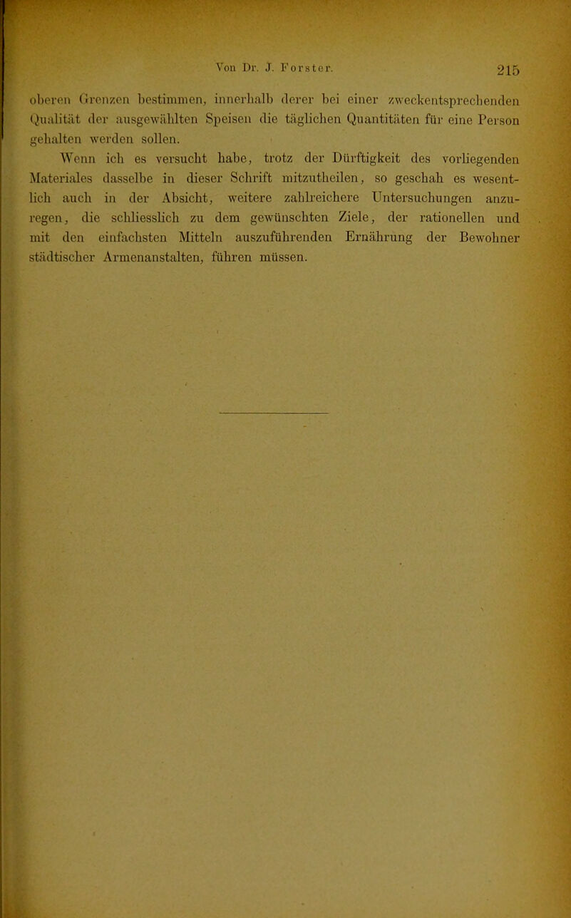 oberen Grenzen bestimmen, innerhalb derer bei einer zweckentsprechenden Qiialität der ausgew<ählten Speisen die täglichen Quantitäten für eine Person gehalten werden sollen. Wenn ich es versucht habe, trotz der Dürftigkeit des vorliegenden Materiales dasselbe in dieser Schrift mitziitheilen, so geschah es wesent- lich auch in der Absicht, weitere zahlreichere Untersuchungen anzu- regen, die schliesslich zu dem gewünschten Ziele, der rationellen und mit den einfachsten Mitteln auszuführenden Ernährung der Bewohner städtischer Armenanstalten, führen müssen.