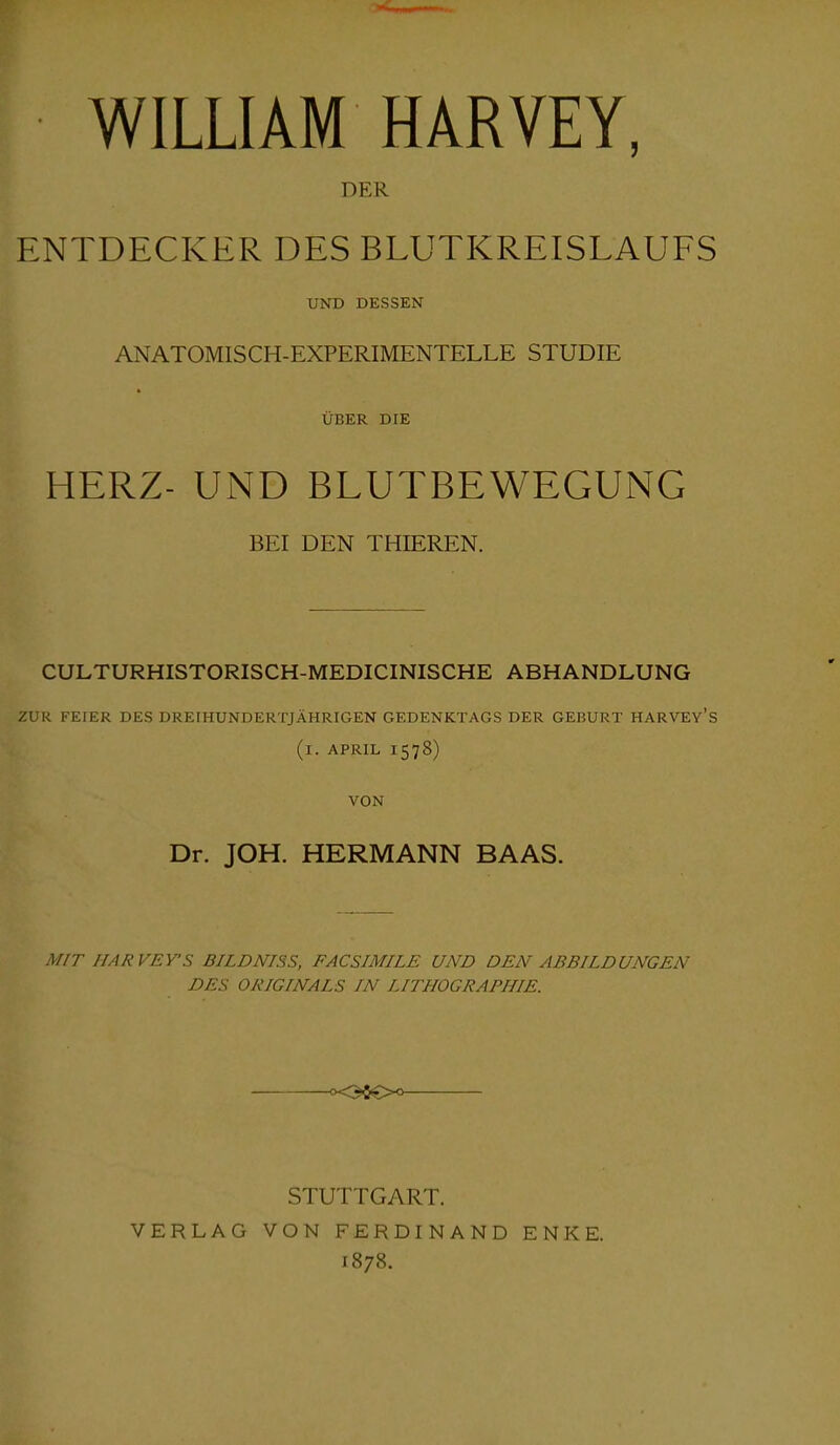 WILLIAM HARVEY, DER ENTDECKER DES BLUTKREISLAUFS UND DESSEN ANATOMISCH-EXPERIMENTELLE STUDIE ÜBER DIE HERZ- UND BLUTBEWEGUNG BEI DEN THIEREN. CULTURHISTORISCH-MEDICINISCHE ABHANDLUNG ZUR FEIER DES DREIHUNDERTJÄHRIGEN GEDENKTAGS DER GEBURT HARVEY’S (i. APRIL 1578) VON Dr. JOH. HERMANN BAAS. MIT IIARVEY-S B1LDNISS, FACSIMILE UND DEN ABBILDUNGEN DES ORIGINALS IN LITHOGRAPHIE. <x3$€>o STUTTGART. VERLAG VON FERDINAND ENKE. 1878.