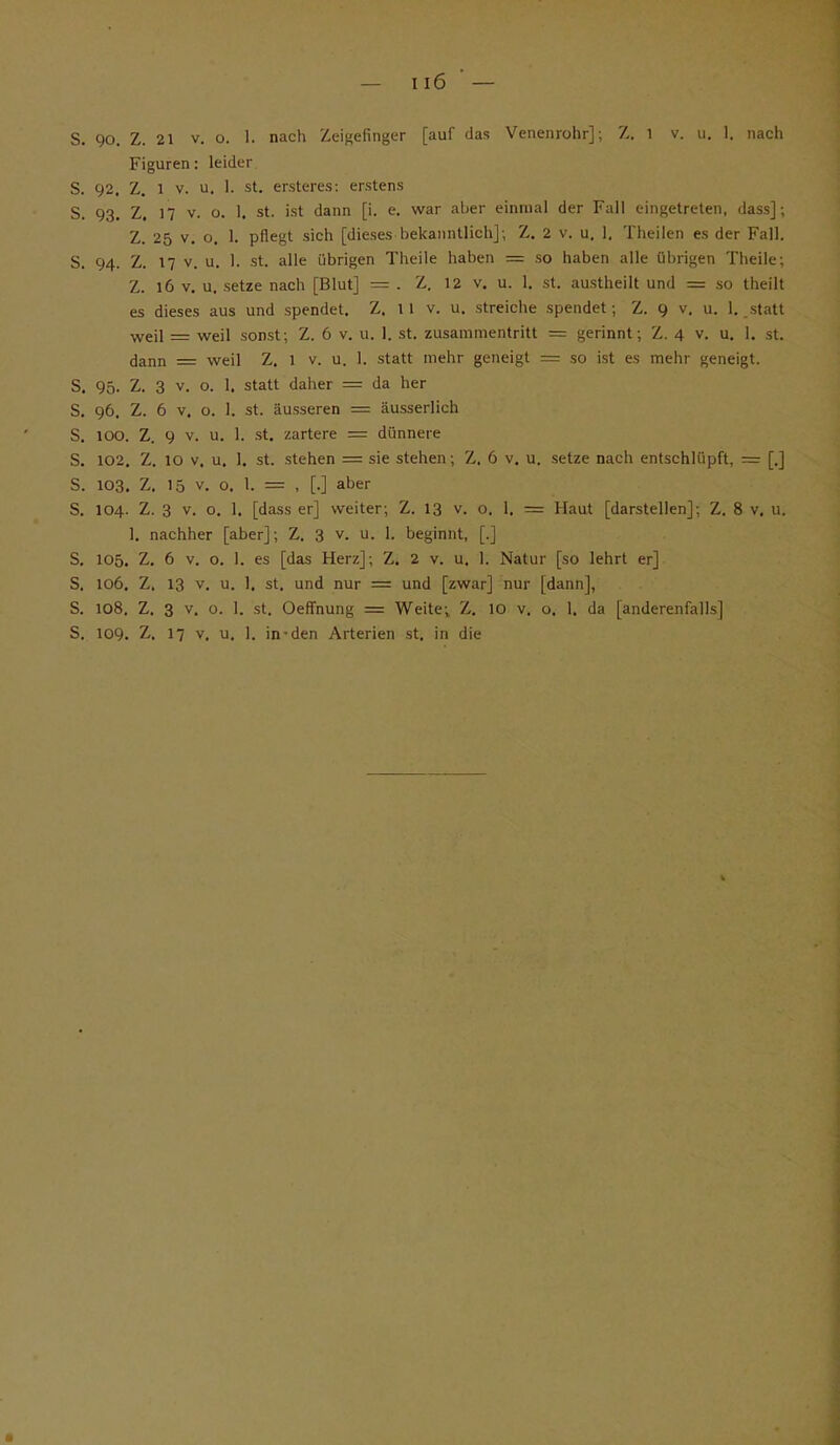 Figuren: leider S. 92. Z. 1 v. u. 1. st. ersteres: erstens S. 93. Z. 17 v. o. 1. st. ist dann [i. e. war aber einmal der Fall eingetreten, dass]; Z. 25 v. o. 1. pflegt sich [dieses bekanntlich]; Z. 2 v. u. 1. Theilen es der Fall. S. 94. Z. 17 v. u. 1. st. alle übrigen Theile haben = so haben alle übrigen Theile; Z. l6 v. u, setze nach [Blut] = . Z. 12 v. u. 1. st. austheilt und = so theilt es dieses aus und spendet. Z. 1 1 v. u. streiche spendet; Z. 9 v. u. 1. statt weil = weil sonst; Z. 6 v. u. 1. st. Zusammentritt = gerinnt; Z. 4 v. u. 1. st. dann = weil Z. 1 v. u. 1. statt mehr geneigt = so ist es mehr geneigt. S. 95. Z. 3 v. o. 1. statt daher = da her S. 96. Z. 6 v. o. 1. st. äusseren = äusserlich S. 100. Z. 9 v. u. 1. st. zartere = dünnere S. 102. Z. 10 v. u. 1. st. stehen = sie stehen; Z. 6 v. u. setze nach entschlüpft, = [.] S. 103. Z. 15 v. o. I. = , [.] aber S. 104. Z. 3 v. o. 1. [dass er] weiter; Z. 13 v. o. 1. = Haut [darstellen]; Z. 8 v. u. 1. nachher [aber]; Z. 3 v. u. 1. beginnt, [.] S. 105. Z. 6 v. o. 1. es [das Herz]; Z. 2 v. u. 1. Natur [so lehrt er] S. 106. Z. 13 v. u. 1. st. und nur = und [zwar] nur [dann], S. 108. Z. 3 v. o. 1. st. Oeffnung = Weite; Z. 10 v. o. 1. da [anderenfalls] S. 109. Z. 17 v, u. 1. in-den Arterien st. in die