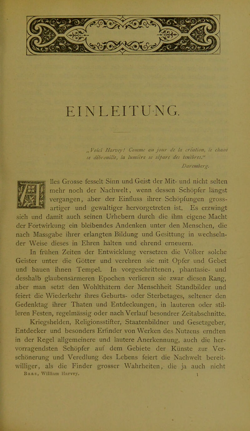 EINLEITUNG. „Voici Harvey! Comme au jour de la creation, le chaos se debrouille, la lumiere se separe des lene b res.“ Daremberg. lies Grosse fesselt Sinn und Geist der Mit- und nicht selten mehr noch der Nachwelt, wenn dessen Schöpfer längst vergangen, aber der Einfluss ihrer Schöpfungen gross- artiger und gewaltiger hervorgetreten ist. Es erzwingt sich und damit auch seinen Urhebern durch die ihm eigene Macht der Fortwirkung ein bleibendes Andenken unter den Menschen, die nach Massgabe ihrer erlangten Bildung und Gesittung in wechseln- der Weise dieses in Ehren halten und ehrend erneuern. In frühen Zeiten der Entwicklung versetzen die Völker solche Geister unter die Götter und verehren sie mit Opfer und Gebet und bauen ihnen Tempel. In vorgeschrittenen, phantasie- und desshalb glaubensärmeren Epochen verlieren sie zwar diesen Rang, aber man setzt den Wohlthätern der Menschheit Standbilder und feiert die Wiederkehr ihres Geburts- oder Sterbetages, seltener den Gedenktag ihrer Thaten und Entdeckungen, in lauteren oder stil- leren Festen, regelmässig oder nach Verlauf besondrer Zeitabschnitte. Kriegshelden, Religionsstifter, Staatenbildner und Gesetzgeber, Entdecker und besonders Erfinder von Werken des Nutzens erndten in der Regel allgemeinere und lautere Anerkennung, auch die her- vorragendsten Schöpfer auf dem Gebiete der Künste zur Ver- schönerung und Veredlung des Lebens feiert die Nachwelt bereit- williger, als die Finder grosser Wahrheiten, die ja auch nicht Baas, William Harvey.