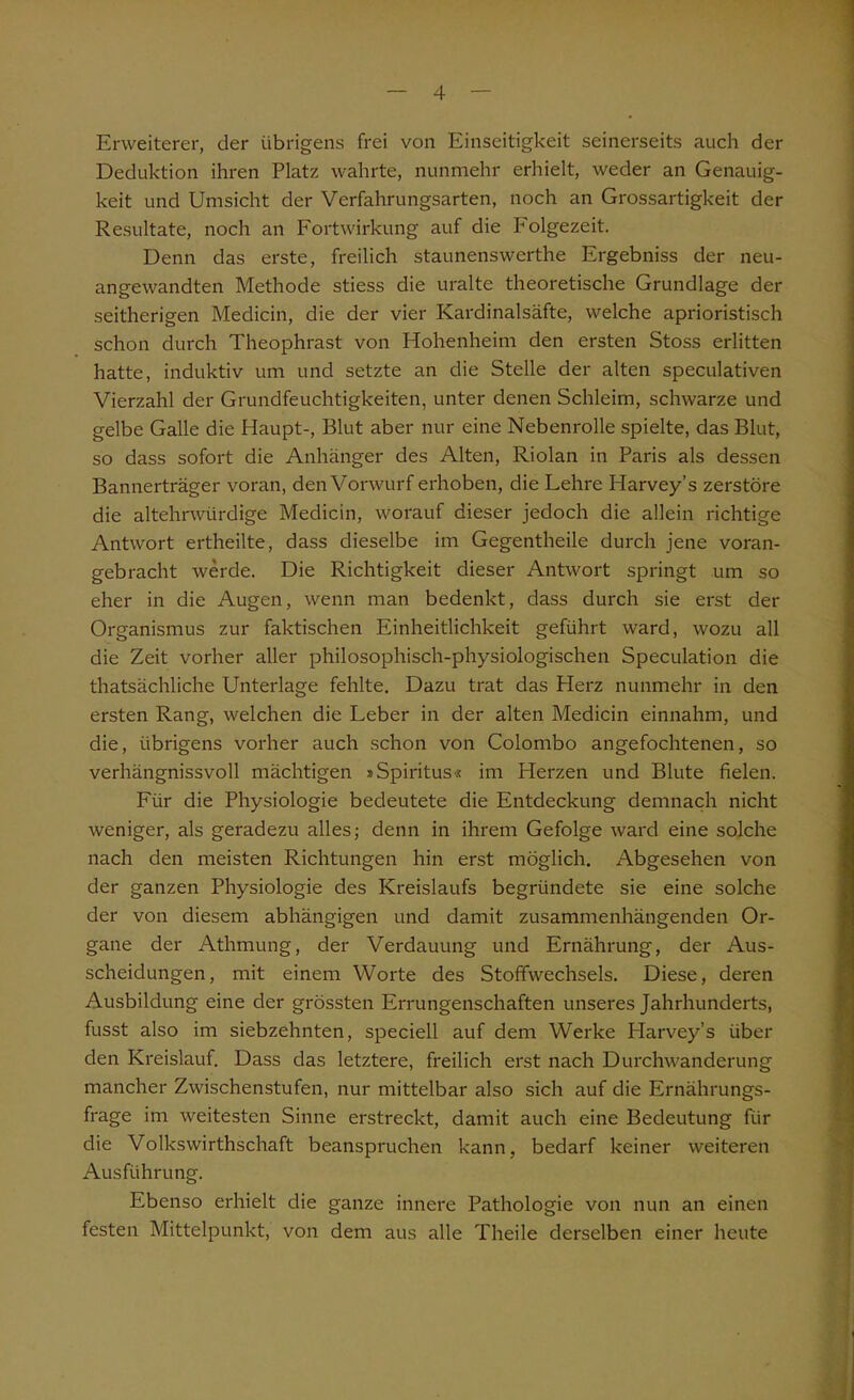 Erweiterer, der übrigens frei von Einseitigkeit seinerseits auch der Deduktion ihren Platz wahrte, nunmehr erhielt, weder an Genauig- keit und Umsicht der Verfahrungsarten, noch an Grossartigkeit der Resultate, noch an Fortwirkung auf die F'olgezeit. Denn das erste, freilich staunenswerthe Ergebniss der neu- angewandten Methode stiess die uralte theoretische Grundlage der seitherigen Medicin, die der vier Kardinalsäfte, welche aprioristisch schon durch Theophrast von Hohenheim den ersten Stoss erlitten hatte, induktiv um und setzte an die Stelle der alten speculativen Vierzahl der Grundfeuchtigkeiten, unter denen Schleim, schwarze und gelbe Galle die Haupt-, Blut aber nur eine Nebenrolle spielte, das Blut, so dass sofort die Anhänger des Alten, Riolan in Paris als dessen Bannerträger voran, den Vorwurf erhoben, die Lehre Harvey’s zerstöre die altehrwürdige Medicin, worauf dieser jedoch die allein richtige Antwort ertheilte, dass dieselbe im Gegentheile durch jene voran- gebracht werde. Die Richtigkeit dieser Antwort springt um so eher in die Augen, wenn man bedenkt, dass durch sie erst der Organismus zur faktischen Einheitlichkeit geführt ward, wozu all die Zeit vorher aller philosophisch-physiologischen Speculation die thatsächliche Unterlage fehlte. Dazu trat das Herz nunmehr in den ersten Rang, welchen die Leber in der alten Medicin einnahm, und die, übrigens vorher auch schon von Colombo angefochtenen, so verhängnisvoll mächtigen »Spiritus« im Herzen und Blute fielen. Für die Physiologie bedeutete die Entdeckung demnach nicht weniger, als geradezu alles; denn in ihrem Gefolge ward eine solche nach den meisten Richtungen hin erst möglich. Abgesehen von der ganzen Physiologie des Kreislaufs begründete sie eine solche der von diesem abhängigen und damit zusammenhängenden Or- gane der Athmung, der Verdauung und Ernährung, der Aus- scheidungen, mit einem Worte des Stoffwechsels. Diese, deren Ausbildung eine der grössten Errungenschaften unseres Jahrhunderts, fusst also im siebzehnten, speciell auf dem Werke Harvey’s über den Kreislauf. Dass das letztere, freilich erst nach Durchwanderung mancher Zwischenstufen, nur mittelbar also sich auf die Ernährungs- frage im weitesten Sinne erstreckt, damit auch eine Bedeutung für die Volkswirtschaft beanspruchen kann, bedarf keiner weiteren Ausführung. Ebenso erhielt die ganze innere Pathologie von nun an einen festen Mittelpunkt, von dem aus alle Theile derselben einer heute